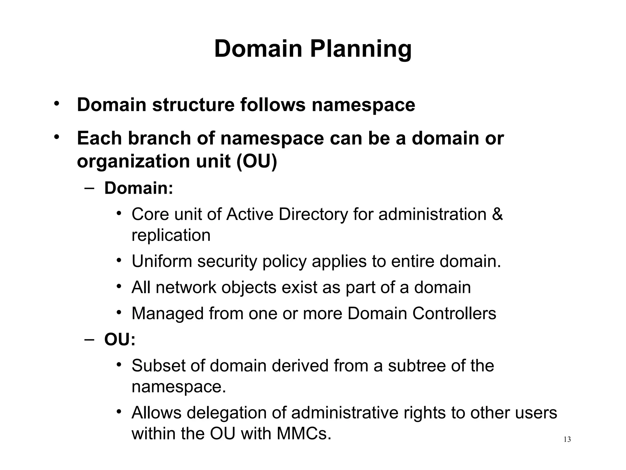 Domain Planning Domain structure follows namespace Each branch of namespace can be a domain or organization unit (OU) Domain:  Core unit of Active Directory for administration & replication Uniform security policy applies to entire domain. All network objects exist as part of a domain Managed from one or more Domain Controllers OU:  Subset of domain derived from a subtree of the namespace.  Allows delegation of administrative rights to other users within the OU with MMCs. 