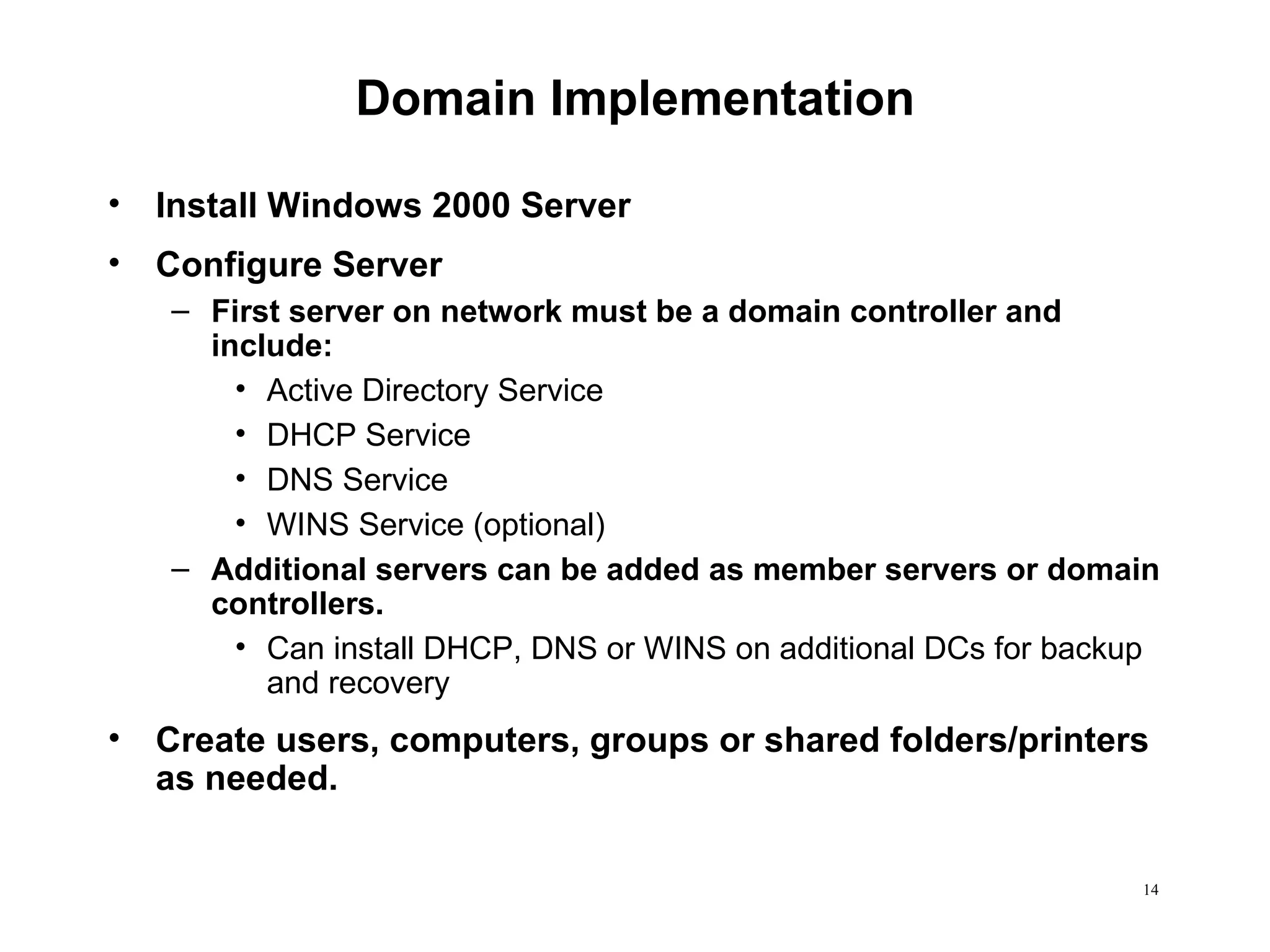 Domain Implementation Install Windows 2000 Server Configure Server First server on network must be a domain controller and include: Active Directory Service DHCP Service DNS Service WINS Service (optional) Additional servers can be added as member servers or domain controllers. Can install DHCP, DNS or WINS on additional DCs for backup and recovery  Create users, computers, groups or shared folders/printers as needed. 