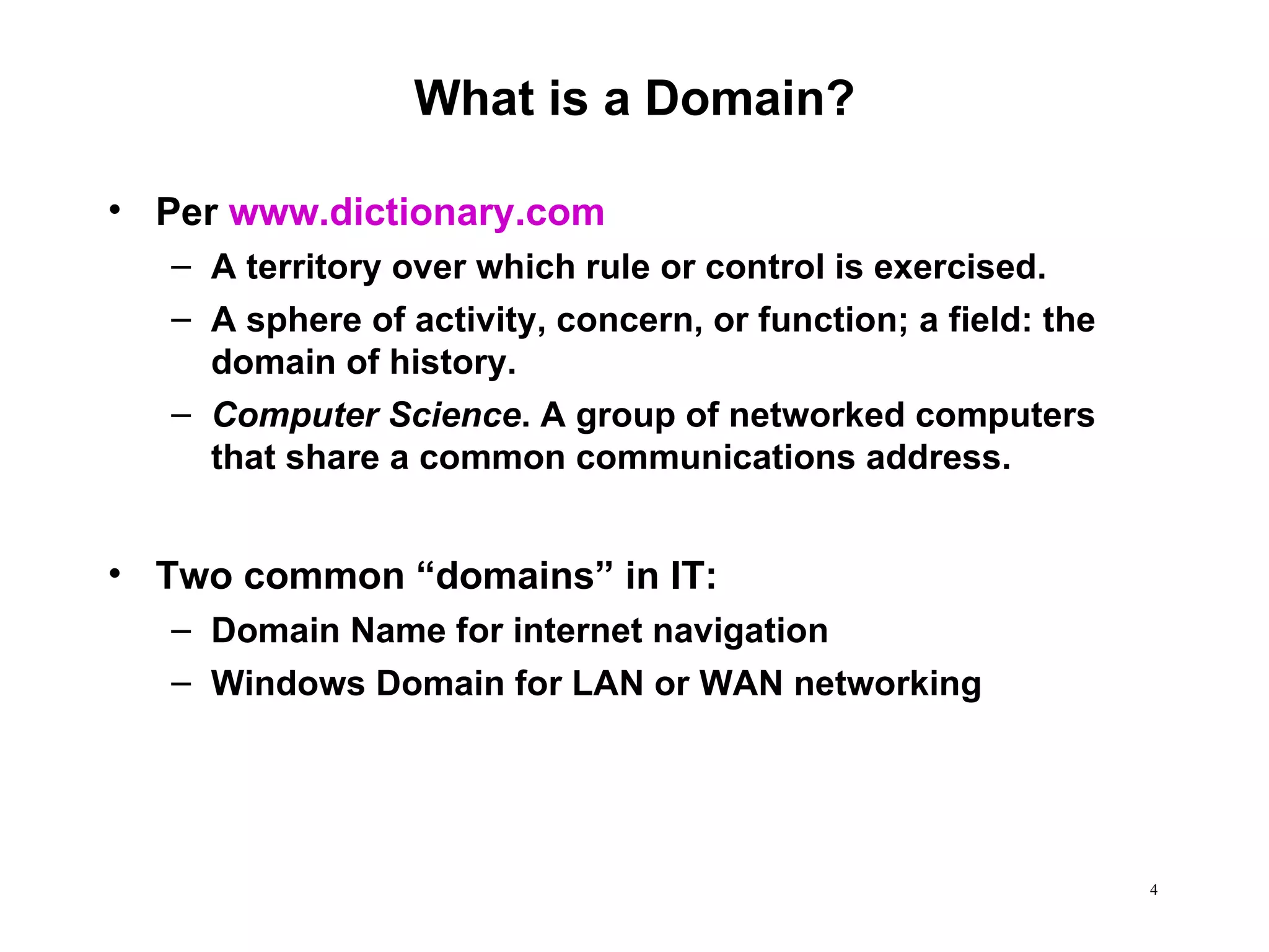 What is a Domain? Per  www.dictionary.com A territory over which rule or control is exercised.  A sphere of activity, concern, or function; a field: the domain of history.  Computer Science . A group of networked computers that share a common communications address.  Two common “domains” in IT: Domain Name for internet navigation Windows Domain for LAN or WAN networking 