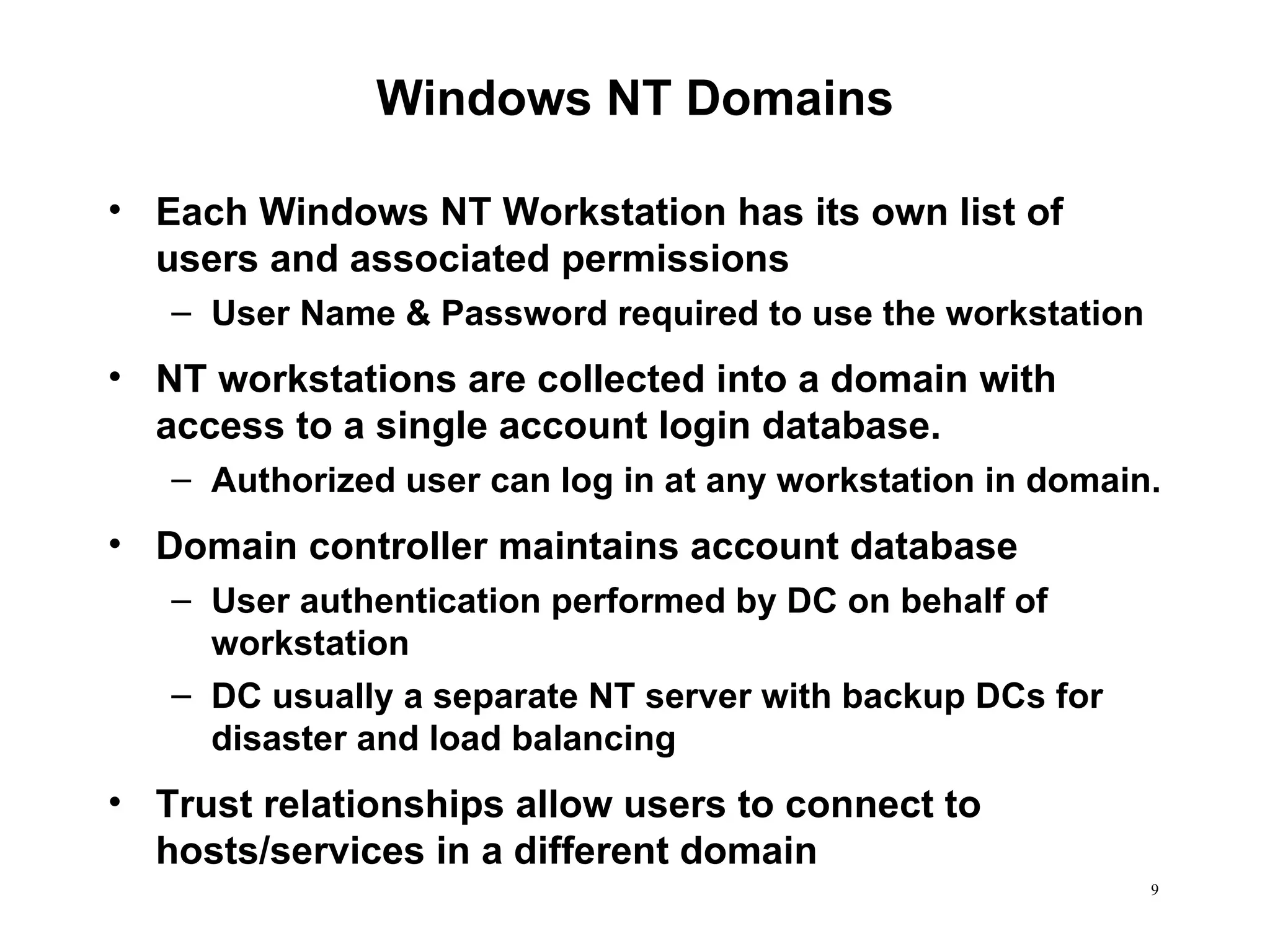 Windows NT Domains Each Windows NT Workstation has its own list of users and associated permissions User Name & Password required to use the workstation NT workstations are collected into a domain with access to a single account login database. Authorized user can log in at any workstation in domain. Domain controller maintains account database User authentication performed by DC on behalf of workstation DC usually a separate NT server with backup DCs for disaster and load balancing Trust relationships allow users to connect to hosts/services in a different domain 