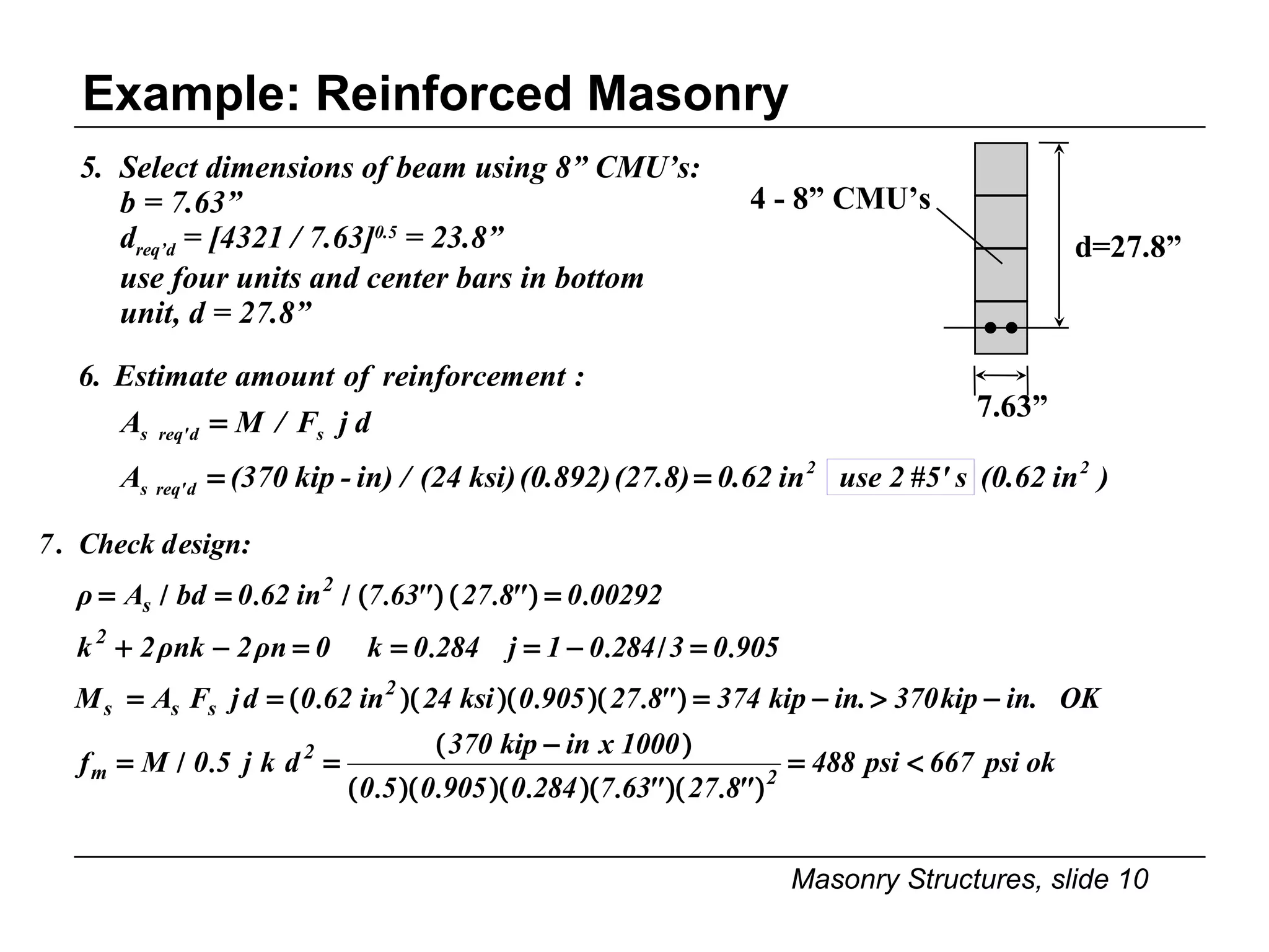 Example: Reinforced Masonry 5.  Select dimensions of beam using 8” CMU’s: b = 7.63” d req’d  = [4321 / 7.63] 0.5  = 23.8” use four units and center bars in bottom unit, d = 27.8” 4 - 8” CMU’s d=27.8” 7.63” 