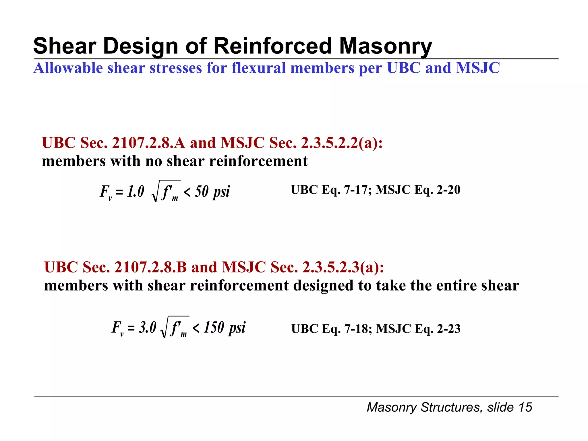 Shear Design of Reinforced Masonry Allowable shear stresses for flexural members per UBC and MSJC UBC Sec. 2107.2.8.A and MSJC Sec. 2.3.5.2.2(a):  members with no shear reinforcement UBC Eq. 7-17; MSJC Eq. 2-20 UBC Sec. 2107.2.8.B and MSJC Sec. 2.3.5.2.3(a):  members with shear reinforcement designed to take the entire shear UBC Eq. 7-18; MSJC Eq. 2-23 