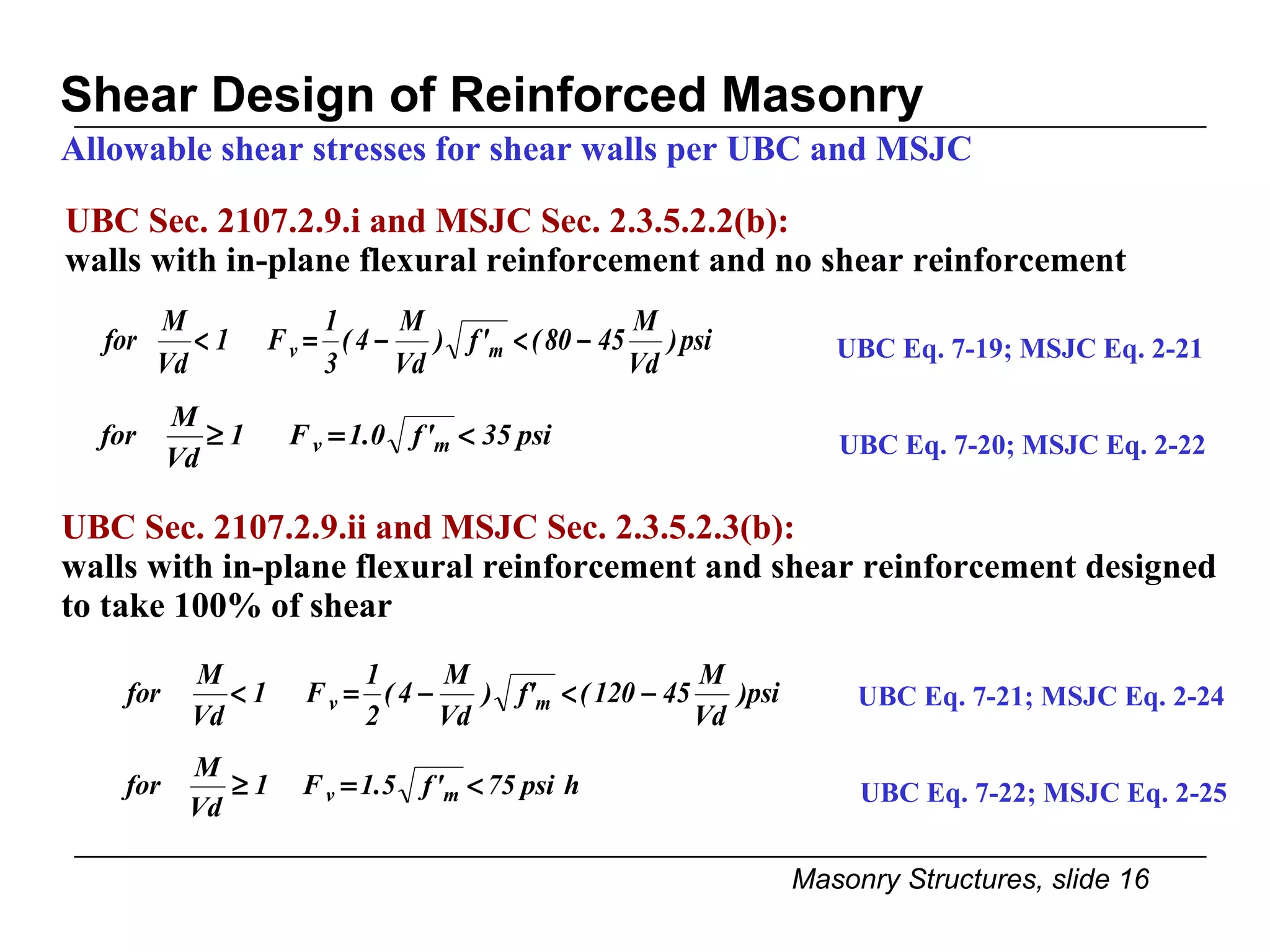 Shear Design of Reinforced Masonry Allowable shear stresses for shear walls per UBC and MSJC UBC Sec. 2107.2.9.i and MSJC Sec. 2.3.5.2.2(b):  walls with in-plane flexural reinforcement and no shear reinforcement UBC Sec. 2107.2.9.ii and MSJC Sec. 2.3.5.2.3(b): walls with in-plane flexural reinforcement and shear reinforcement designed to take 100% of shear UBC Eq. 7-19; MSJC Eq. 2-21 UBC Eq. 7-21; MSJC Eq. 2-24 UBC Eq. 7-20; MSJC Eq. 2-22 UBC Eq. 7-22; MSJC Eq. 2-25 