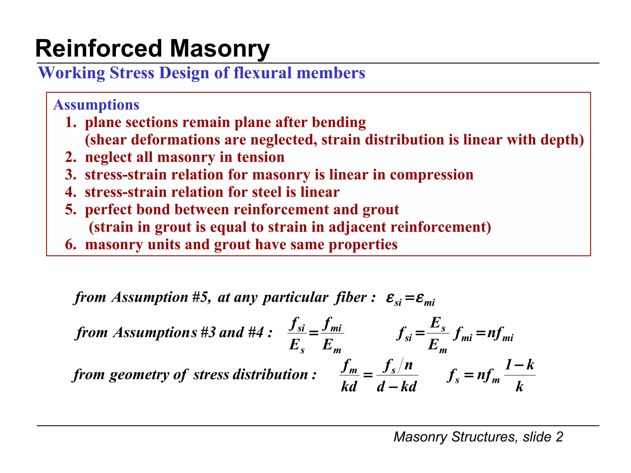 Assumptions 1.  plane sections remain plane after bending (shear deformations are neglected, strain distribution is linear with depth) 2.  neglect all masonry in tension 3.  stress-strain relation for masonry is linear in compression 4.  stress-strain relation for steel is linear 5.  perfect bond between reinforcement and grout (strain in grout is equal to strain in adjacent reinforcement) 6.  masonry units and grout have same properties  Reinforced Masonry Working Stress Design of flexural members 