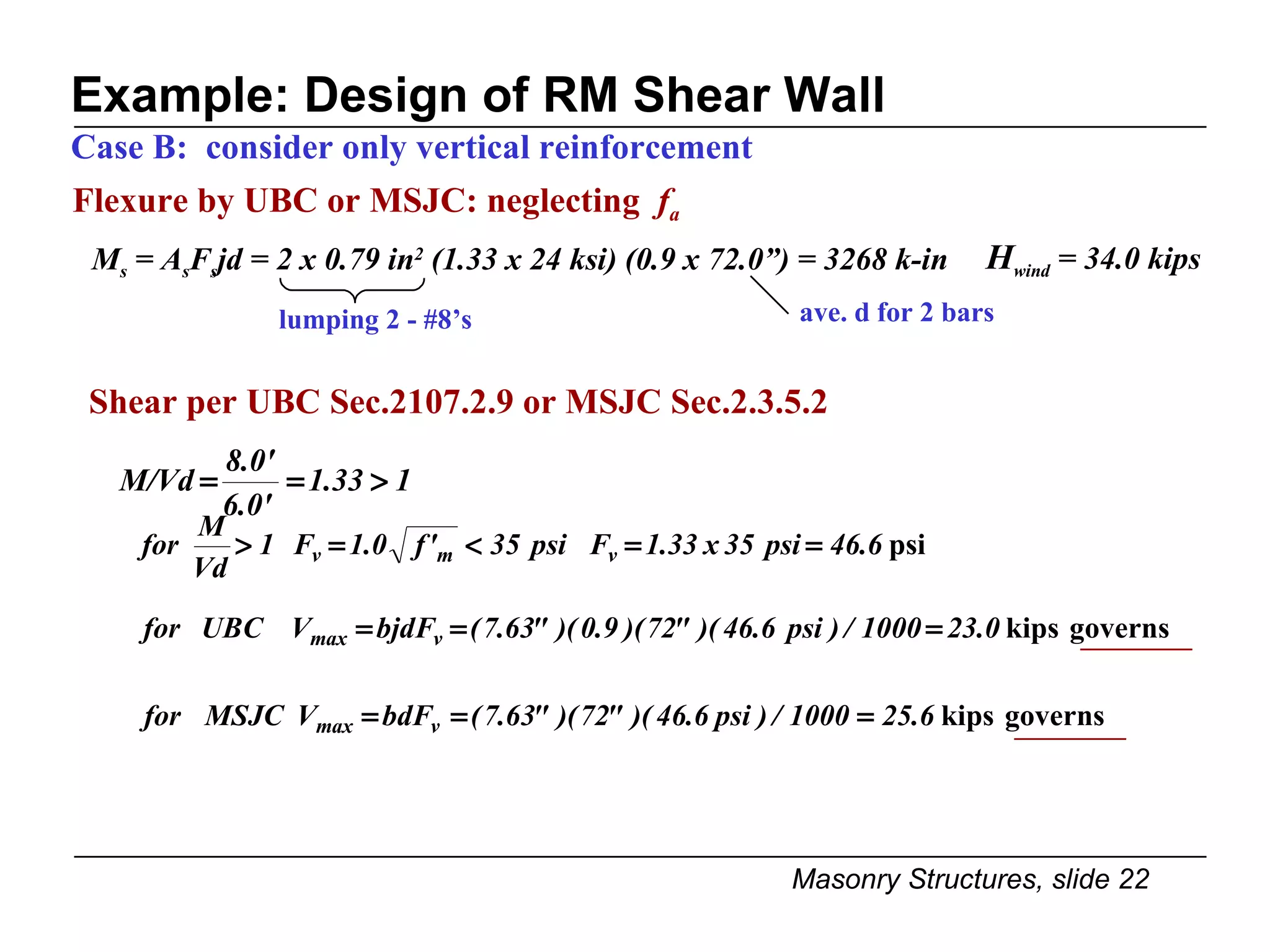 Example: Design of RM Shear Wall Case B:  consider only vertical reinforcement  Shear per UBC Sec.2107.2.9 or MSJC Sec.2.3.5.2 Flexure by UBC or MSJC: neglecting  f a lumping 2 - #8’s ave. d for 2 bars M s  = A s F s jd = 2 x 0.79 in 2  (1.33 x 24 ksi) (0.9 x 72.0”) = 3268 k-in H wind  = 34.0 kips 