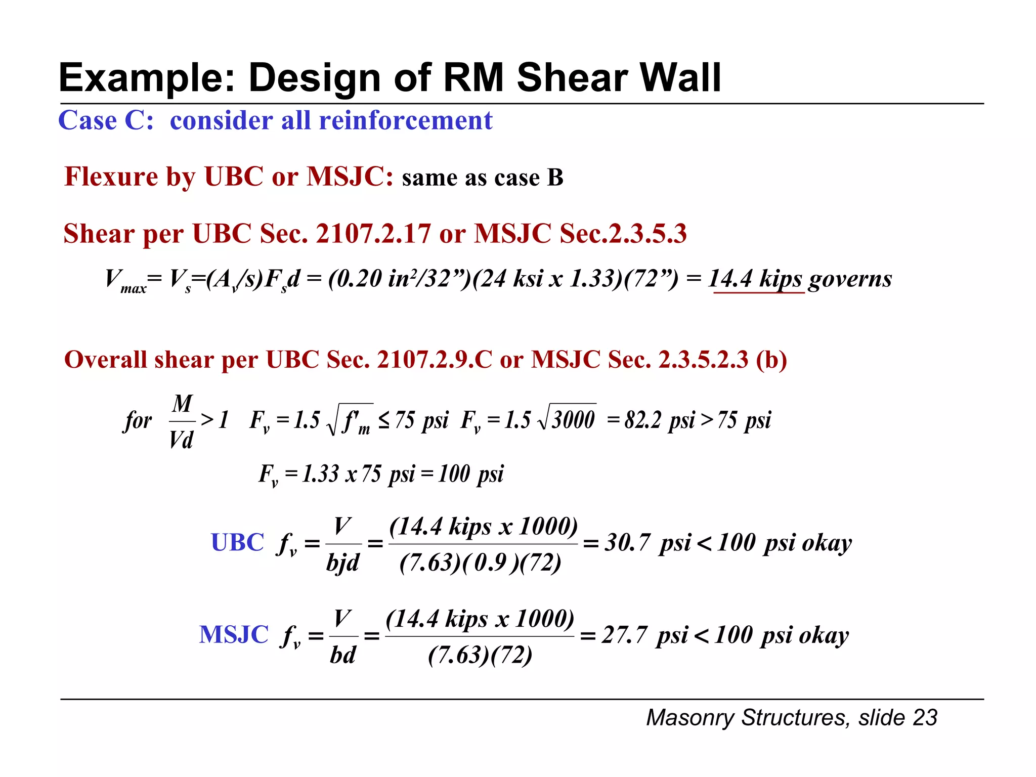 Example: Design of RM Shear Wall Flexure by UBC or MSJC:  same as case B Case C:  consider all reinforcement Overall shear per UBC Sec. 2107.2.9.C or MSJC Sec. 2.3.5.2.3 (b) UBC MSJC V max = V s =(A v /s)F s d = (0.20 in 2 /32”)(24 ksi x 1.33)(72”) = 14.4 kips governs Shear per UBC Sec. 2107.2.17 or MSJC Sec.2.3.5.3 