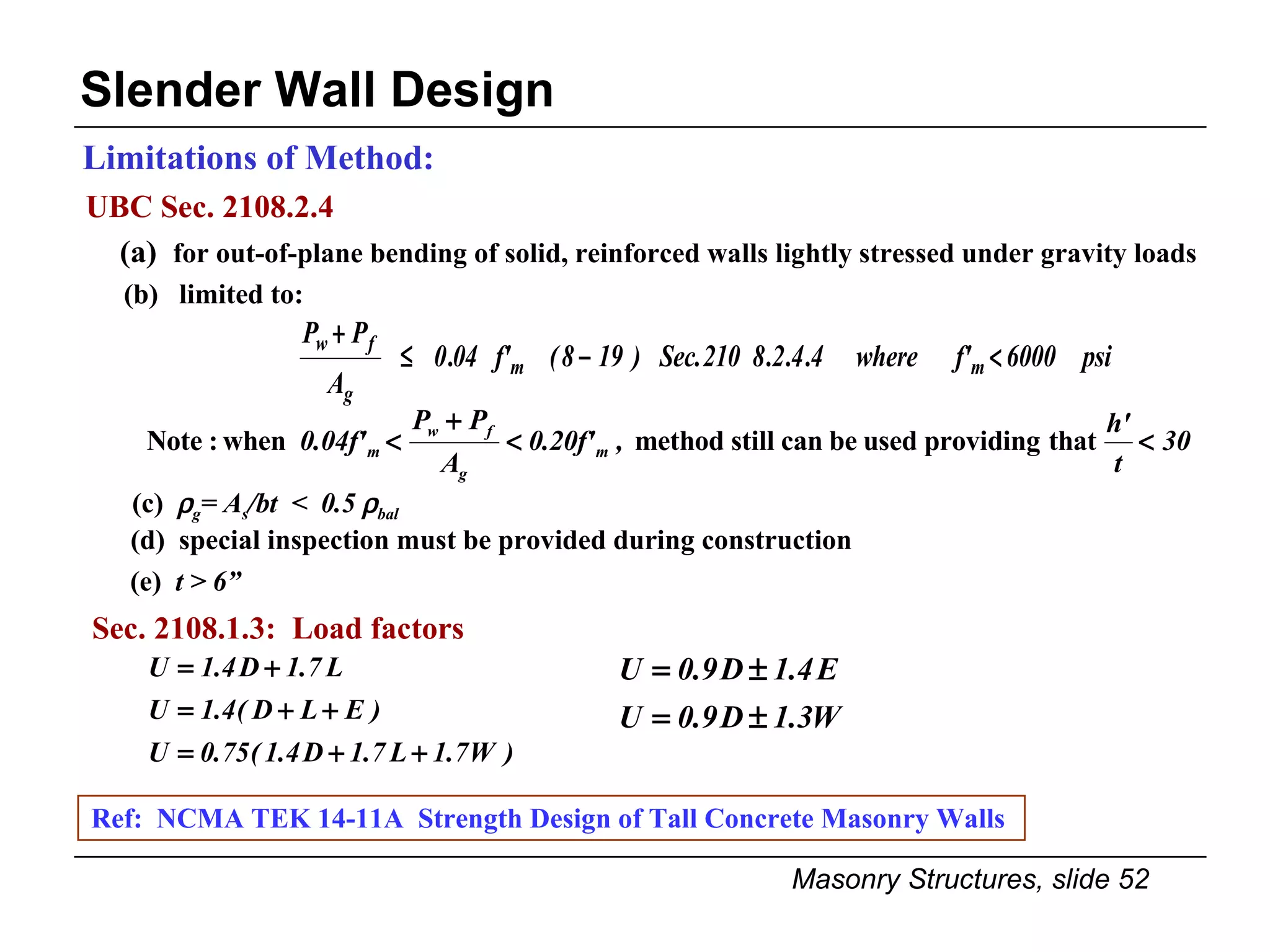UBC Sec. 2108.2.4 Limitations of Method: Slender Wall Design (a)  for out-of-plane bending of solid, reinforced walls lightly stressed under gravity loads (c)   g = A s /bt  <  0.5   bal Ref:  NCMA TEK 14-11A  Strength Design of Tall Concrete Masonry Walls  (d)  special inspection must be provided during construction (e)  t > 6” Sec. 2108.1.3:  Load factors (b)  limited to: 
