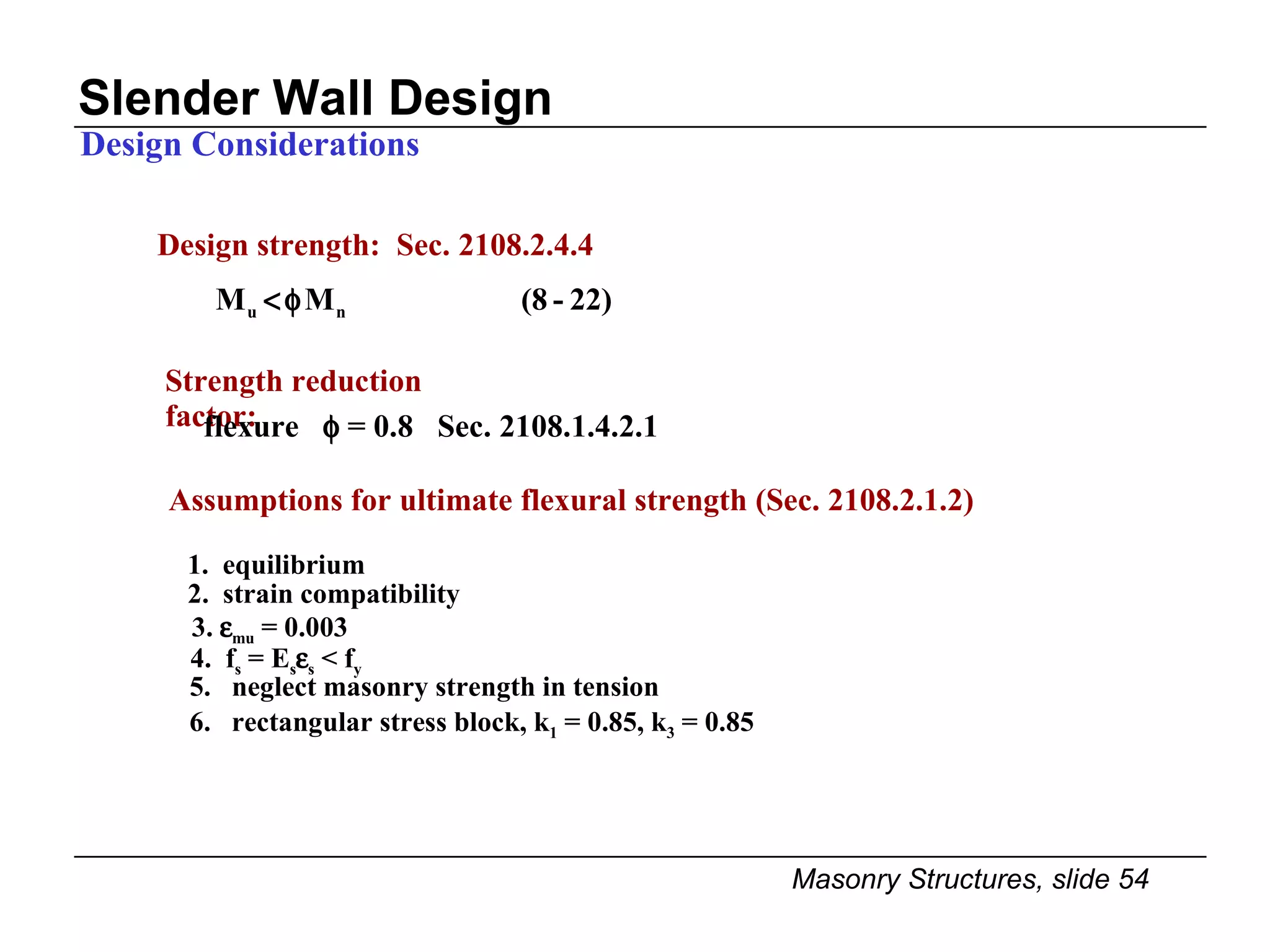 Slender Wall Design Design Considerations 2.  strain compatibility 3.   mu  = 0.003 4.  f s  = E s  s  < f y 5.  neglect masonry strength in tension 6.  rectangular stress block, k 1  = 0.85, k 3  = 0.85 Design strength:  Sec. 2108.2.4.4 Assumptions for ultimate flexural strength (Sec. 2108.2.1.2) 1.  equilibrium Strength reduction factor: flexure    = 0.8  Sec. 2108.1.4.2.1   