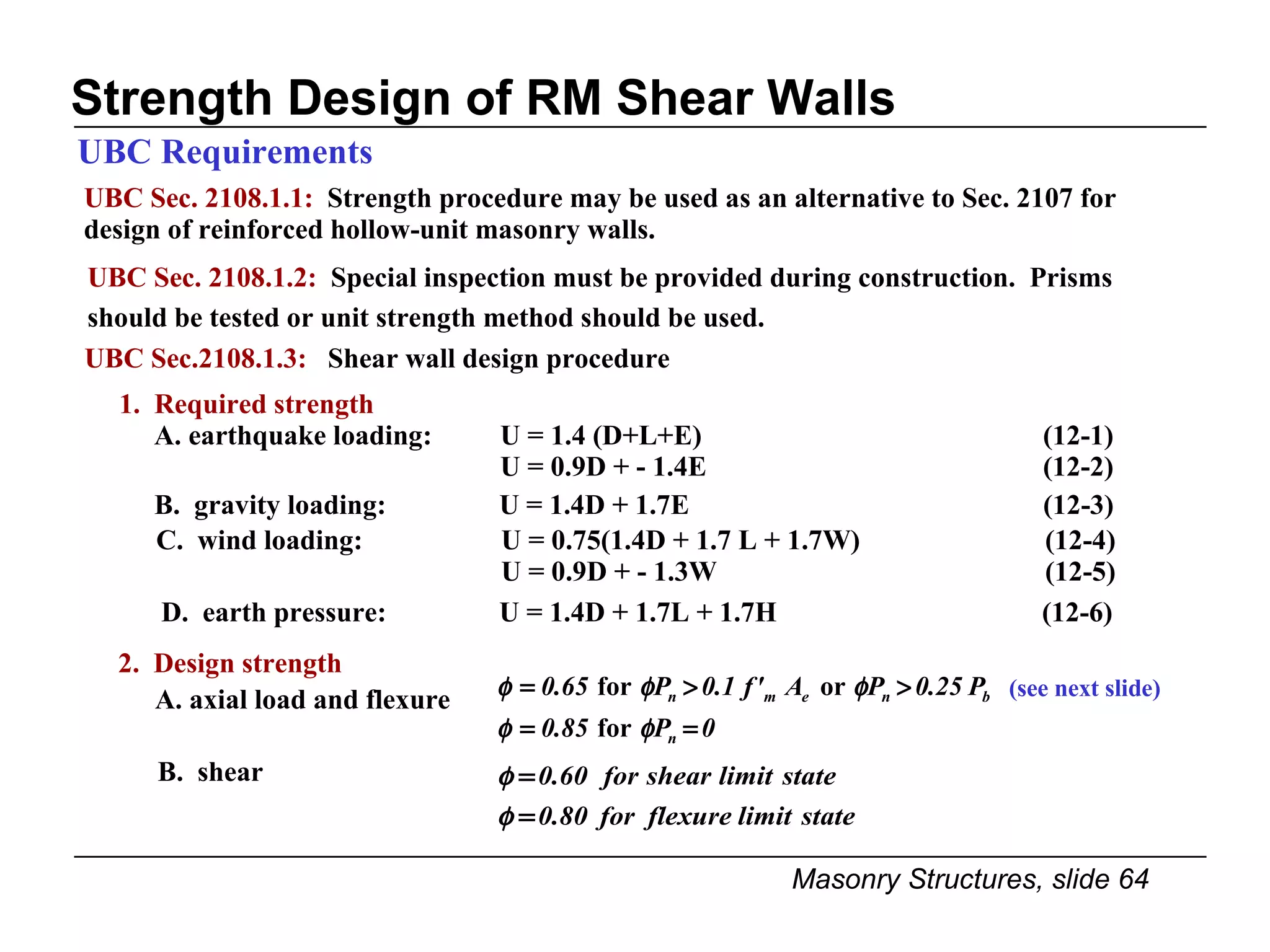 Strength Design of RM Shear Walls UBC Sec. 2108.1.1:   Strength procedure may be used as an alternative to Sec. 2107 for design of reinforced hollow-unit masonry walls. UBC Requirements UBC Sec. 2108.1.2:   Special inspection must be provided during construction.  Prisms should be tested or unit strength method should be used. B.  gravity loading:   U = 1.4D + 1.7E (12-3) C.  wind loading:   U = 0.75(1.4D + 1.7 L + 1.7W) (12-4)   U = 0.9D + - 1.3W (12-5) D.  earth pressure:   U = 1.4D + 1.7L + 1.7H   (12-6) B.  shear 2.  Design strength A. axial load and flexure (see next slide) 1.  Required strength A. earthquake loading:  U = 1.4 (D+L+E)   (12-1) U = 0.9D + - 1.4E   (12-2) UBC Sec.2108.1.3:  Shear wall design procedure 