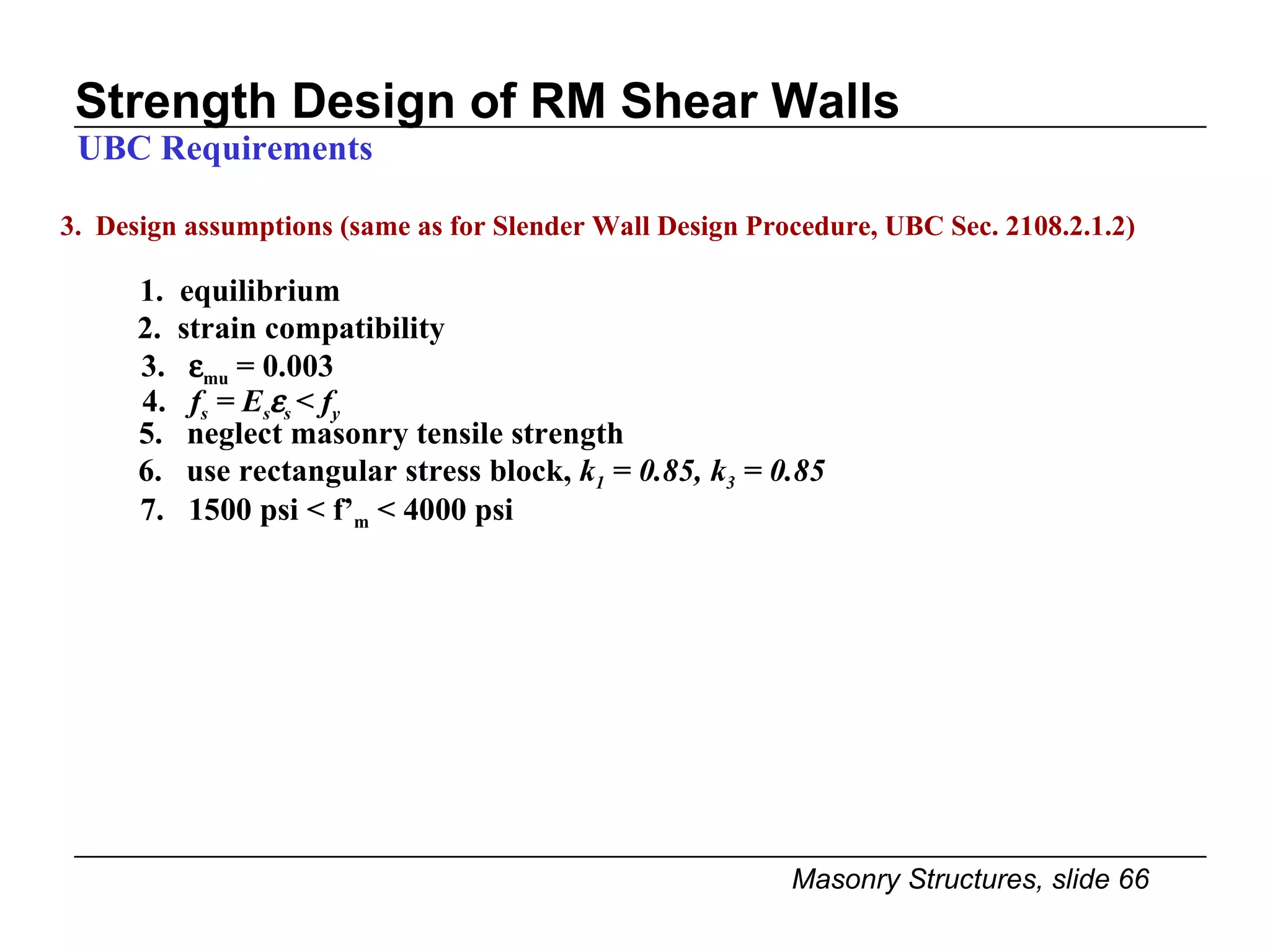 Strength Design of RM Shear Walls 3.  Design assumptions (same as for Slender Wall Design Procedure, UBC Sec. 2108.2.1.2) 1.  equilibrium UBC Requirements 2.  strain compatibility 3.   mu  = 0.003 4.  f s  = E s  s  < f y   5.  neglect masonry tensile strength 6.  use rectangular stress block,  k 1  = 0.85, k 3  = 0.85 7.  1500 psi < f’ m  < 4000 psi 