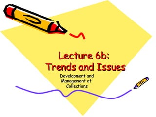 Lecture 6b:  Trends and Issues Development and Management of  Collections 