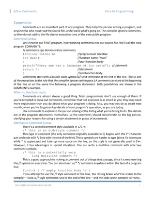 C/C++ Comments Intro to Programming
MUHAMMAD HAMMAD WASEEM 1
Comments
Comments are an important part of any program. They help the person writing a program, and
anyone else who must read the source file, understand what’s going on. The compiler ignores comments,
so they do not add to the file size or execution time of the executable program.
Comment Syntax
Let’s rewrite our FIRST program, incorporating comments into our source file. We’ll call the new
program COMMENTS:
// comments.cpp demonstrates comments
#include <stdio.h> //preprocessor directive
int main() //function name “main”
{ //start function body
printf(“Every age has a language of its ownn”); //statement
return 0; //statement
} //end function body
Comments start with a double slash symbol (//) and terminate at the end of the line. (This is one
of the exceptions to the rule that the compiler ignores whitespace.) A comment can start at the beginning
of the line or on the same line following a program statement. Both possibilities are shown in the
COMMENTS example.
When to Use Comments
Comments are almost always a good thing. Most programmers don’t use enough of them. If
you’re tempted to leave out comments, remember that not everyone is as smart as you; they may need
more explanation than you do about what your program is doing. Also, you may not be as smart next
month, when you’ve forgotten key details of your program’s operation, as you are today.
Use comments to explain to the person looking at the listing what you’re trying to do. The details
are in the program statements themselves, so the comments should concentrate on the big picture,
clarifying your reasons for using a certain statement or group of statements.
Alternative Comment Syntax
There’s a second comment style available in C/C++:
/* this is an old-style comment */
This type of comment (the only comment originally available in C) begins with the /* character
pair and ends with */ (not with the end of the line). These symbols are harder to type (since / is lowercase
while * is uppercase) and take up more space on the line, so this style is not generally used in C++.
However, it has advantages in special situations. You can write a multiline comment with only two
comment symbols:
/* this is a potentially very
long Multiline comment */
This is a good approach to making a comment out of a large text passage, since it saves inserting
the // symbol on every line. You can also insert a /* */ comment anywhere within the text of a program
line:
func1() { /* empty function body */ }
If you attempt to use the // style comment in this case, the closing brace won’t be visible to the
compiler—since a // style comment runs to the end of the line—and the code won’t compile correctly.
 