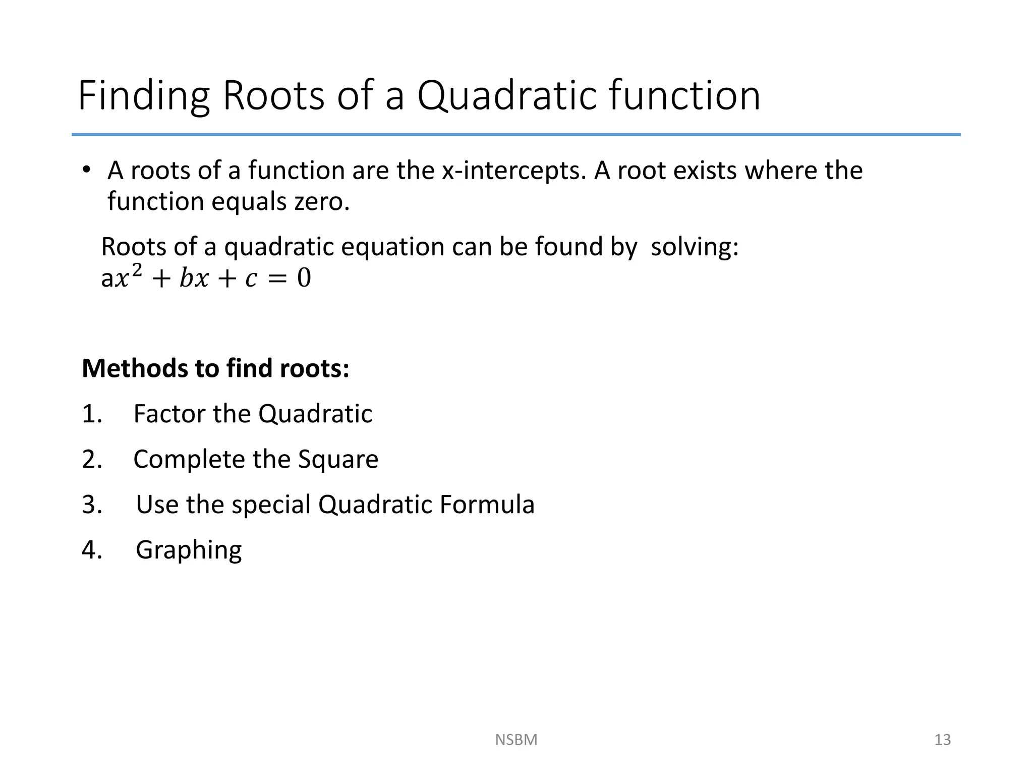 Finding Roots of a Quadratic function
• A roots of a function are the x-intercepts. A root exists where the
function equals zero.
Roots of a quadratic equation can be found by solving:
a𝑥2 + 𝑏𝑥 + 𝑐 = 0
Methods to find roots:
1. Factor the Quadratic
2. Complete the Square
3. Use the special Quadratic Formula
4. Graphing
NSBM 13
 