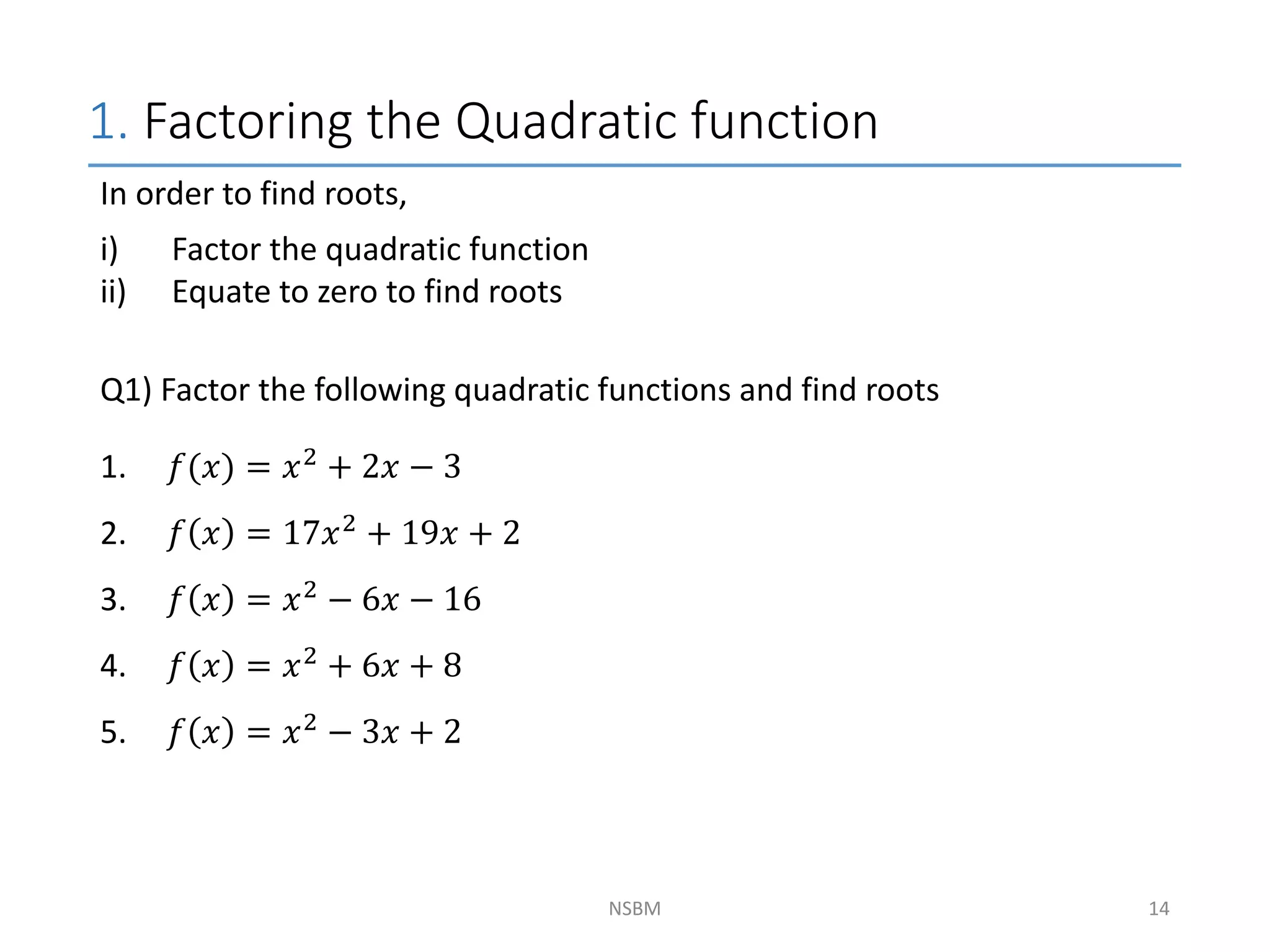 1. Factoring the Quadratic function
NSBM
In order to find roots,
i) Factor the quadratic function
ii) Equate to zero to find roots
Q1) Factor the following quadratic functions and find roots
1. 𝑓(𝑥) = 𝑥2 + 2𝑥 − 3
2. 𝑓 𝑥 = 17𝑥2
+ 19𝑥 + 2
3. 𝑓 𝑥 = 𝑥2 − 6𝑥 − 16
4. 𝑓 𝑥 = 𝑥2
+ 6𝑥 + 8
5. 𝑓 𝑥 = 𝑥2 − 3𝑥 + 2
14
 