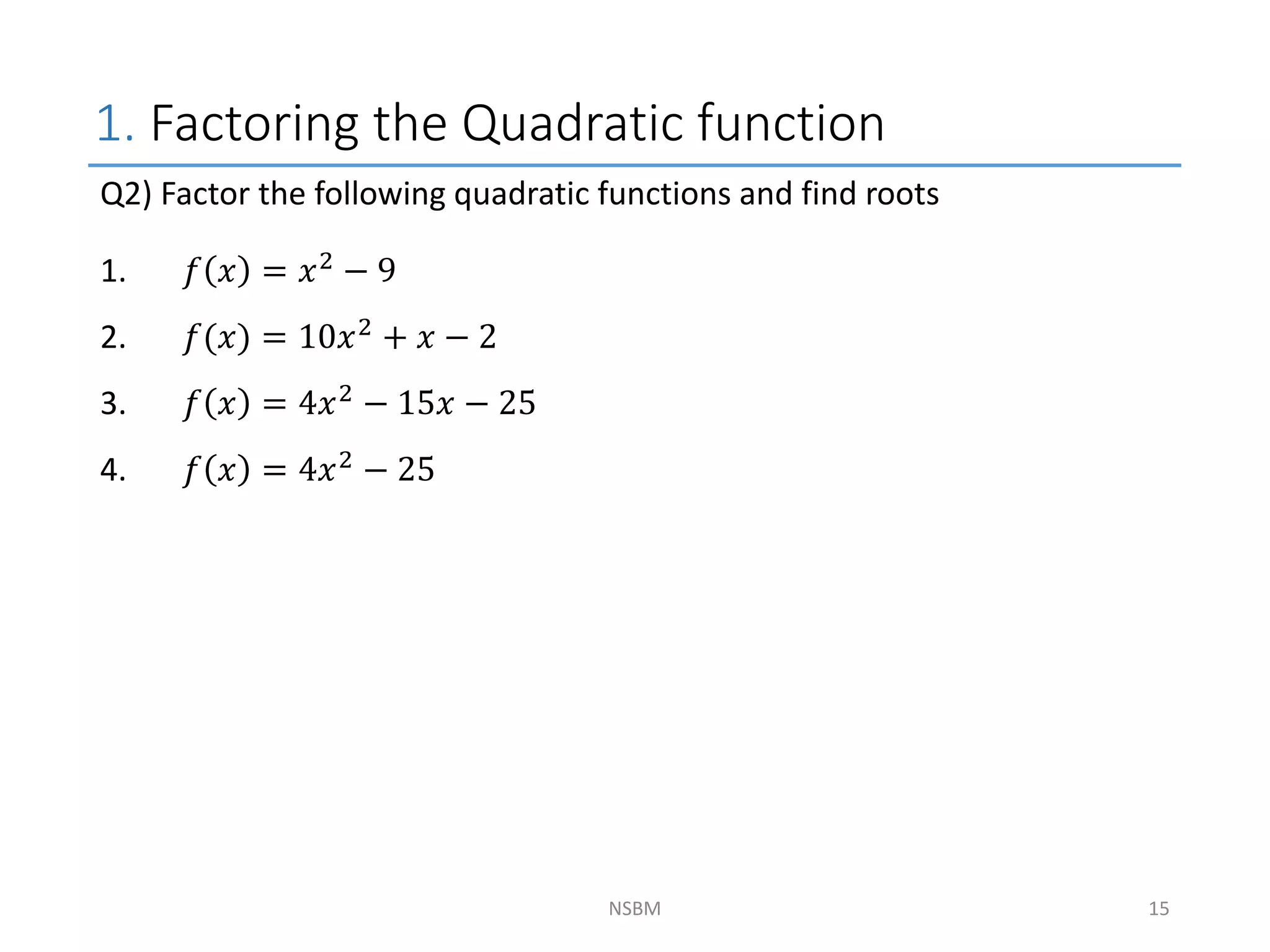 1. Factoring the Quadratic function
NSBM
Q2) Factor the following quadratic functions and find roots
1. 𝑓 𝑥 = 𝑥2 − 9
2. 𝑓(𝑥) = 10𝑥2 + 𝑥 − 2
3. 𝑓 𝑥 = 4𝑥2 − 15𝑥 − 25
4. 𝑓 𝑥 = 4𝑥2
− 25
15
 