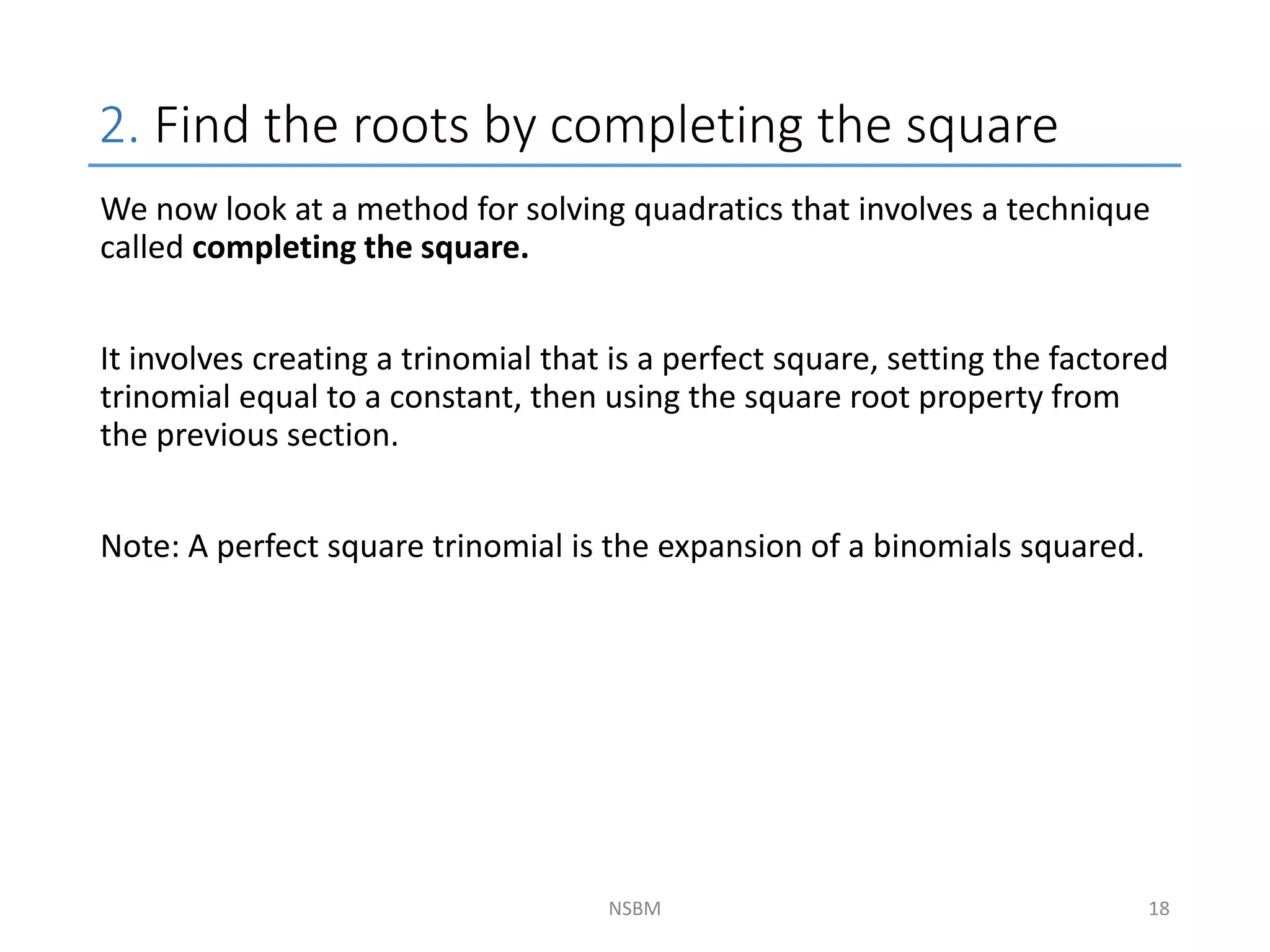 2. Find the roots by completing the square
NSBM
We now look at a method for solving quadratics that involves a technique
called completing the square.
It involves creating a trinomial that is a perfect square, setting the factored
trinomial equal to a constant, then using the square root property from
the previous section.
Note: A perfect square trinomial is the expansion of a binomials squared.
18
 