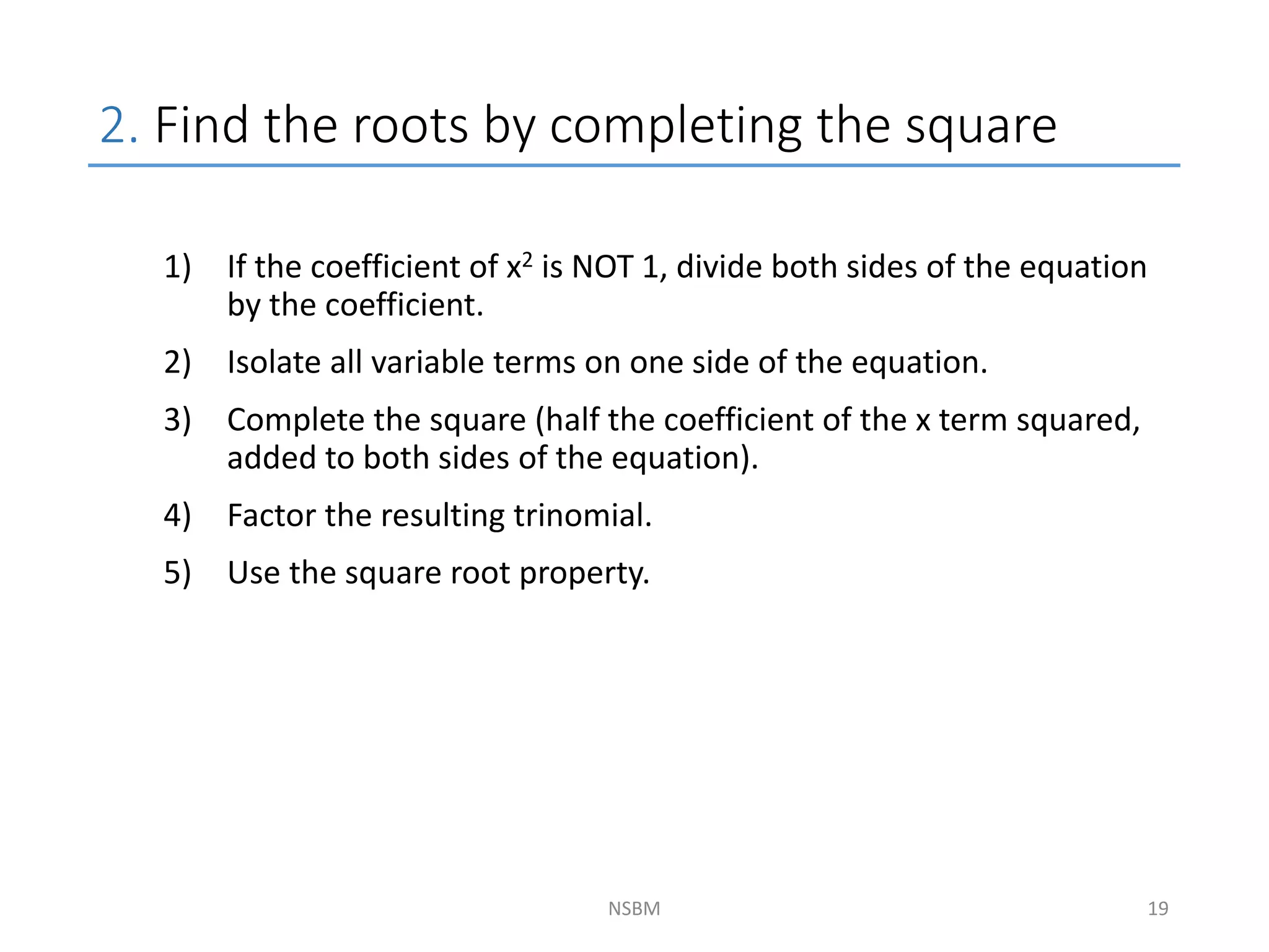 2. Find the roots by completing the square
NSBM
1) If the coefficient of x2 is NOT 1, divide both sides of the equation
by the coefficient.
2) Isolate all variable terms on one side of the equation.
3) Complete the square (half the coefficient of the x term squared,
added to both sides of the equation).
4) Factor the resulting trinomial.
5) Use the square root property.
19
 
