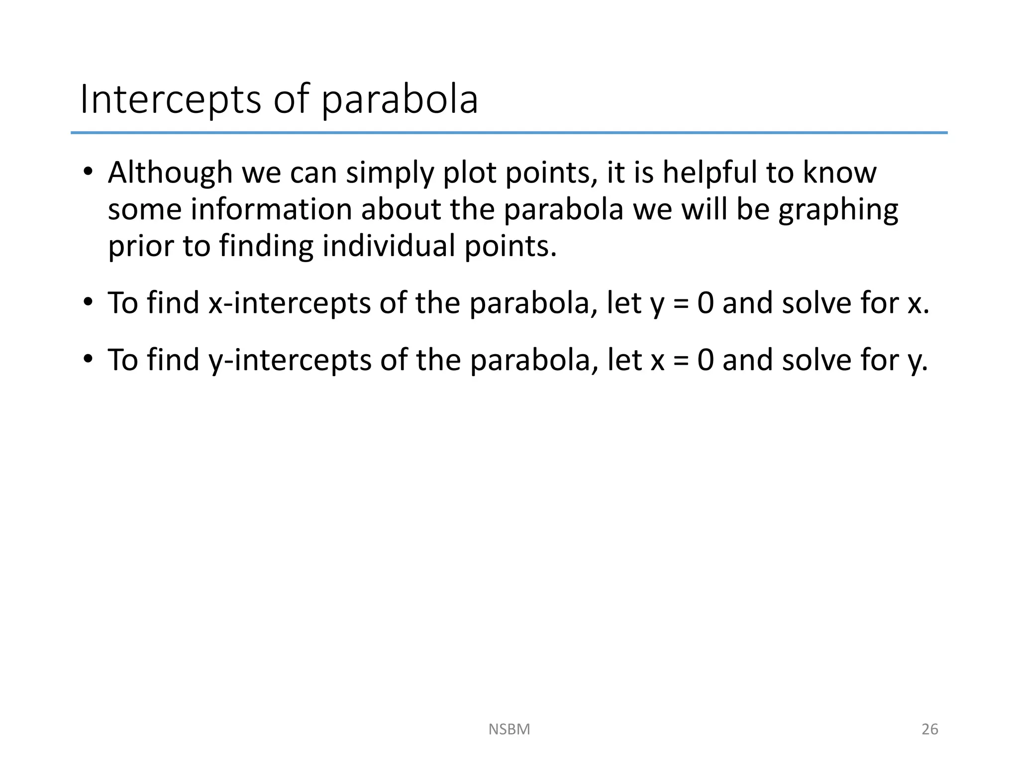 Intercepts of parabola
• Although we can simply plot points, it is helpful to know
some information about the parabola we will be graphing
prior to finding individual points.
• To find x-intercepts of the parabola, let y = 0 and solve for x.
• To find y-intercepts of the parabola, let x = 0 and solve for y.
NSBM 26
 