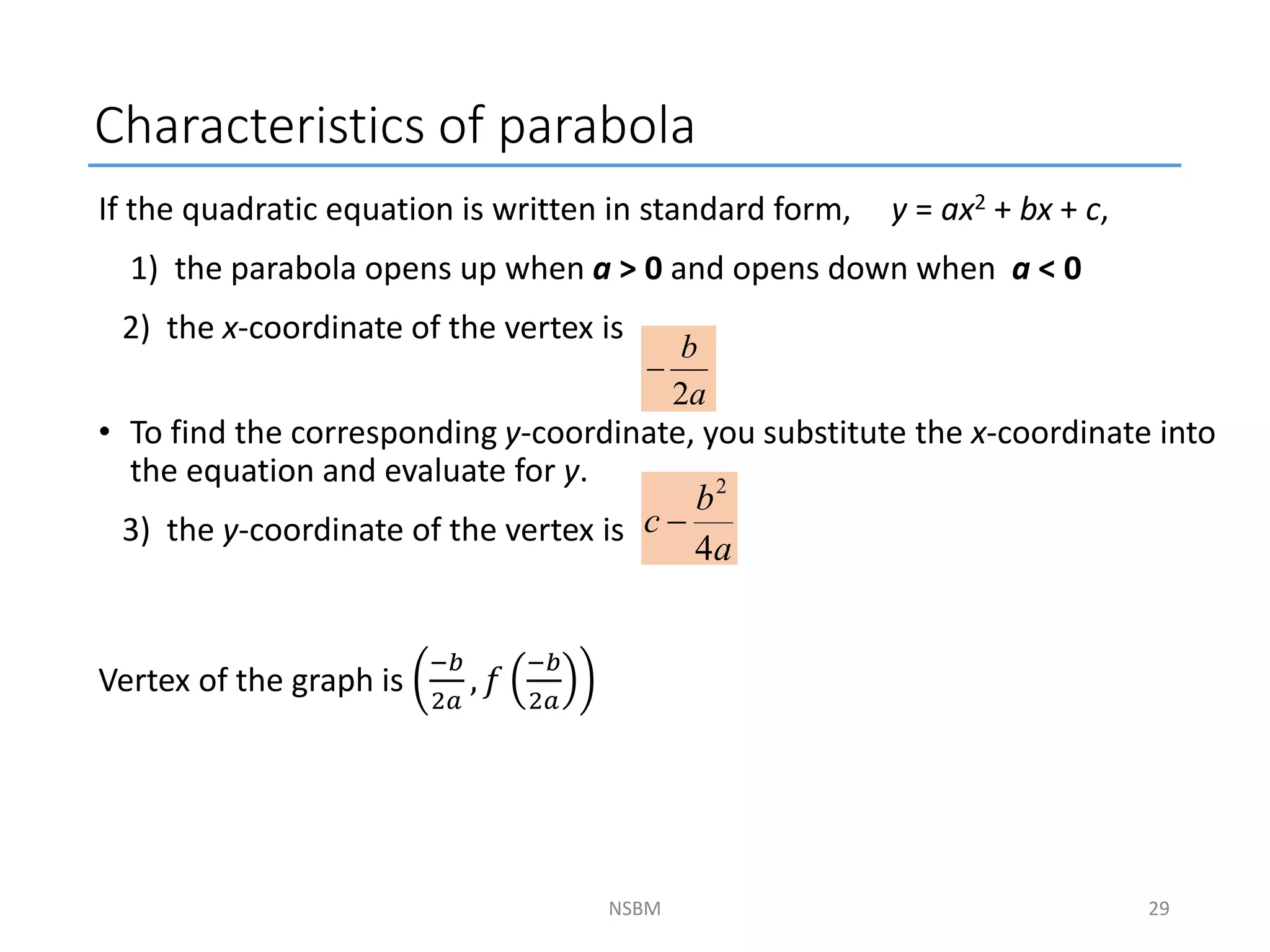 Characteristics of parabola
If the quadratic equation is written in standard form, y = ax2 + bx + c,
1) the parabola opens up when a > 0 and opens down when a < 0
2) the x-coordinate of the vertex is
• To find the corresponding y-coordinate, you substitute the x-coordinate into
the equation and evaluate for y.
3) the y-coordinate of the vertex is
Vertex of the graph is
−𝑏
2𝑎
, 𝑓
−𝑏
2𝑎
NSBM
a
b
2

a
b
c
4
2

29
 
