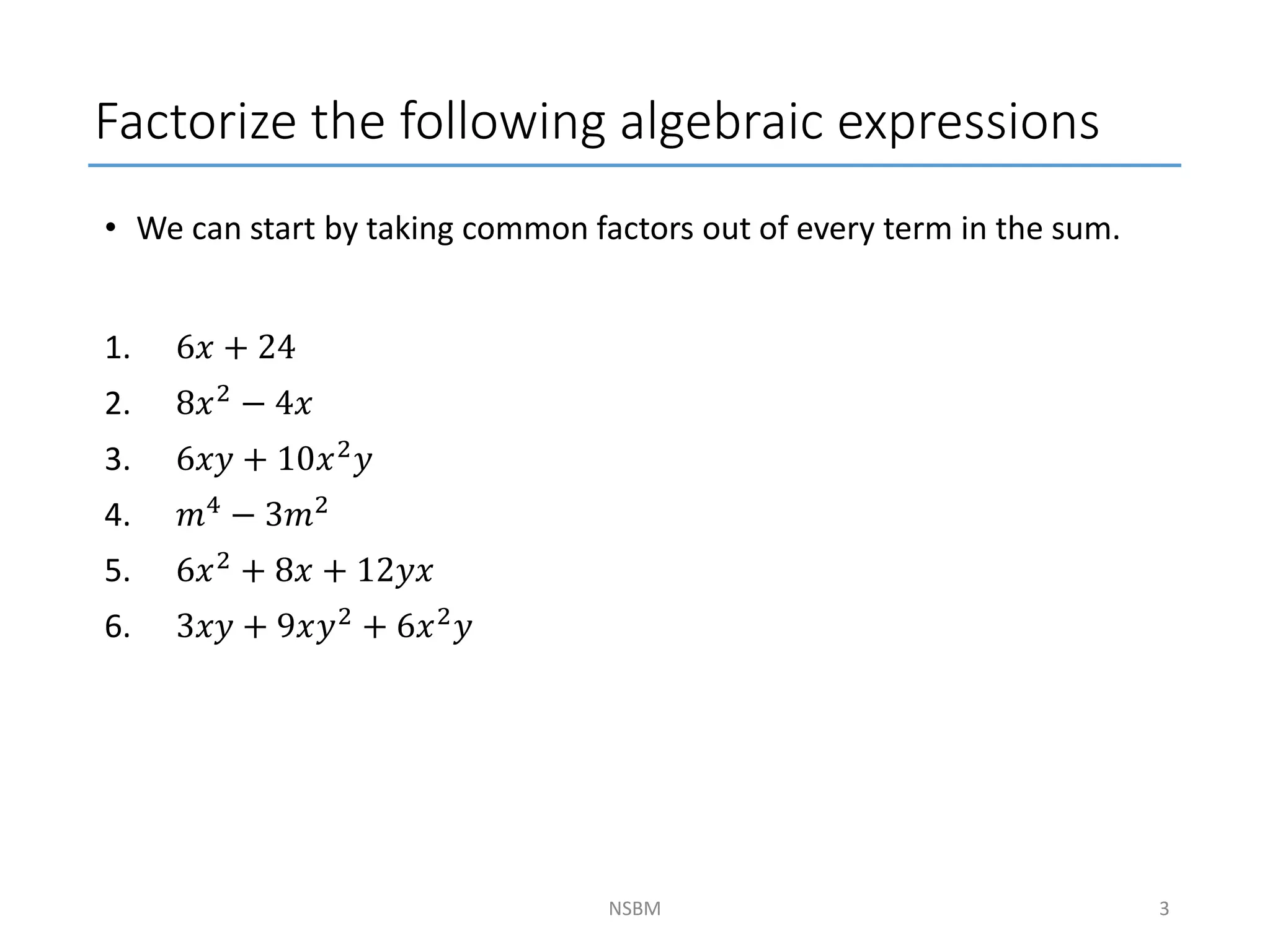 • We can start by taking common factors out of every term in the sum.
1. 6𝑥 + 24
2. 8𝑥2 − 4𝑥
3. 6𝑥𝑦 + 10𝑥2
𝑦
4. 𝑚4
− 3𝑚2
5. 6𝑥2
+ 8𝑥 + 12𝑦𝑥
6. 3𝑥𝑦 + 9𝑥𝑦2 + 6𝑥2𝑦
Factorize the following algebraic expressions
NSBM 3
 