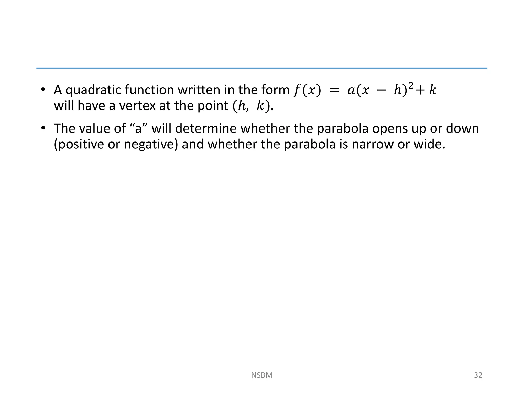 • A quadratic function written in the form 𝑓(𝑥) = 𝑎(𝑥 − ℎ)2+ 𝑘
will have a vertex at the point (ℎ, 𝑘).
• The value of “a” will determine whether the parabola opens up or down
(positive or negative) and whether the parabola is narrow or wide.
NSBM 32
 