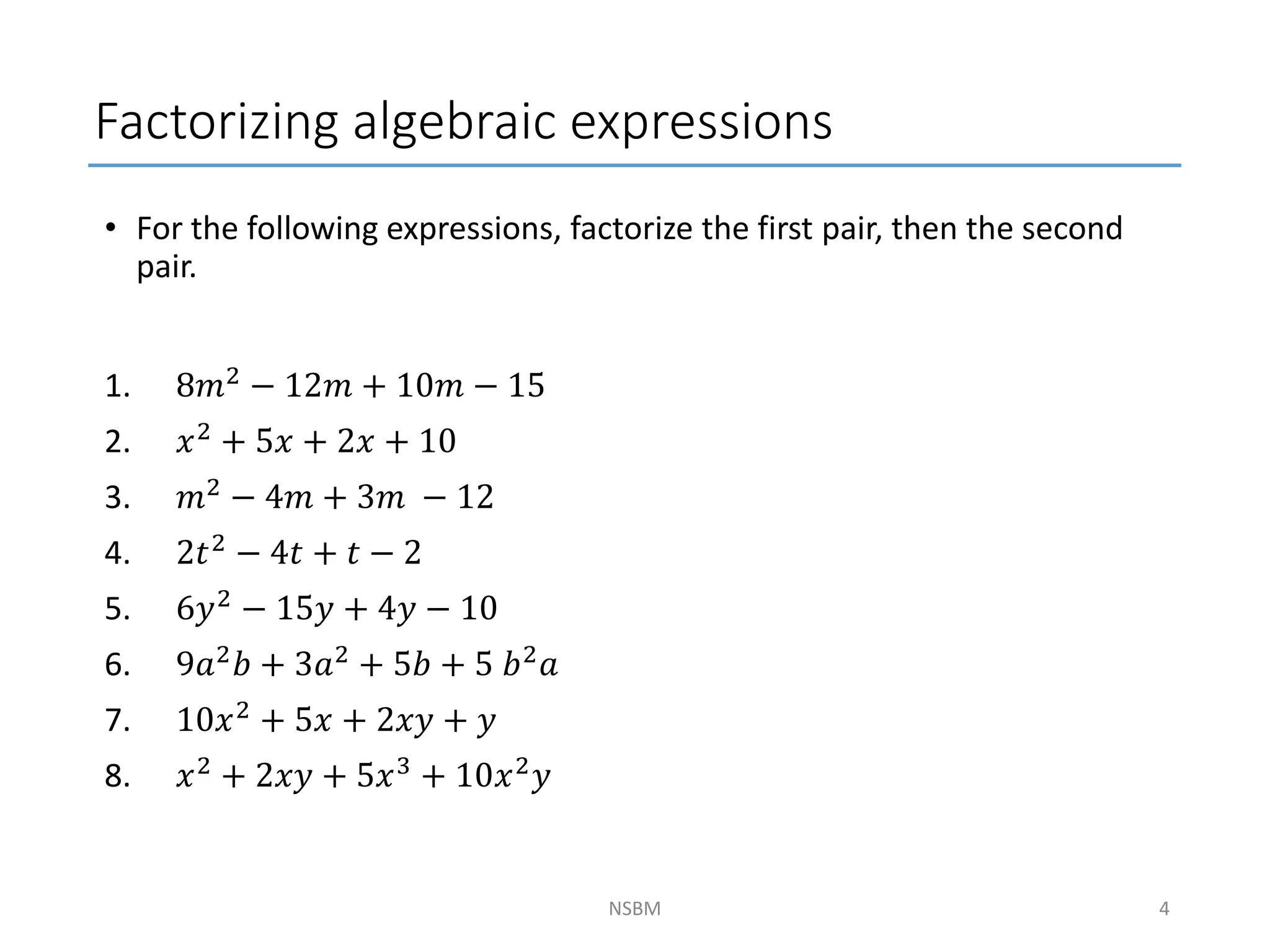 • For the following expressions, factorize the first pair, then the second
pair.
1. 8𝑚2 − 12𝑚 + 10𝑚 − 15
2. 𝑥2 + 5𝑥 + 2𝑥 + 10
3. 𝑚2 − 4𝑚 + 3𝑚 − 12
4. 2𝑡2 − 4𝑡 + 𝑡 − 2
5. 6𝑦2 − 15𝑦 + 4𝑦 − 10
6. 9𝑎2
𝑏 + 3𝑎2
+ 5𝑏 + 5 𝑏2
𝑎
7. 10𝑥2
+ 5𝑥 + 2𝑥𝑦 + 𝑦
8. 𝑥2 + 2𝑥𝑦 + 5𝑥3 + 10𝑥2𝑦
Factorizing algebraic expressions
NSBM 4
 