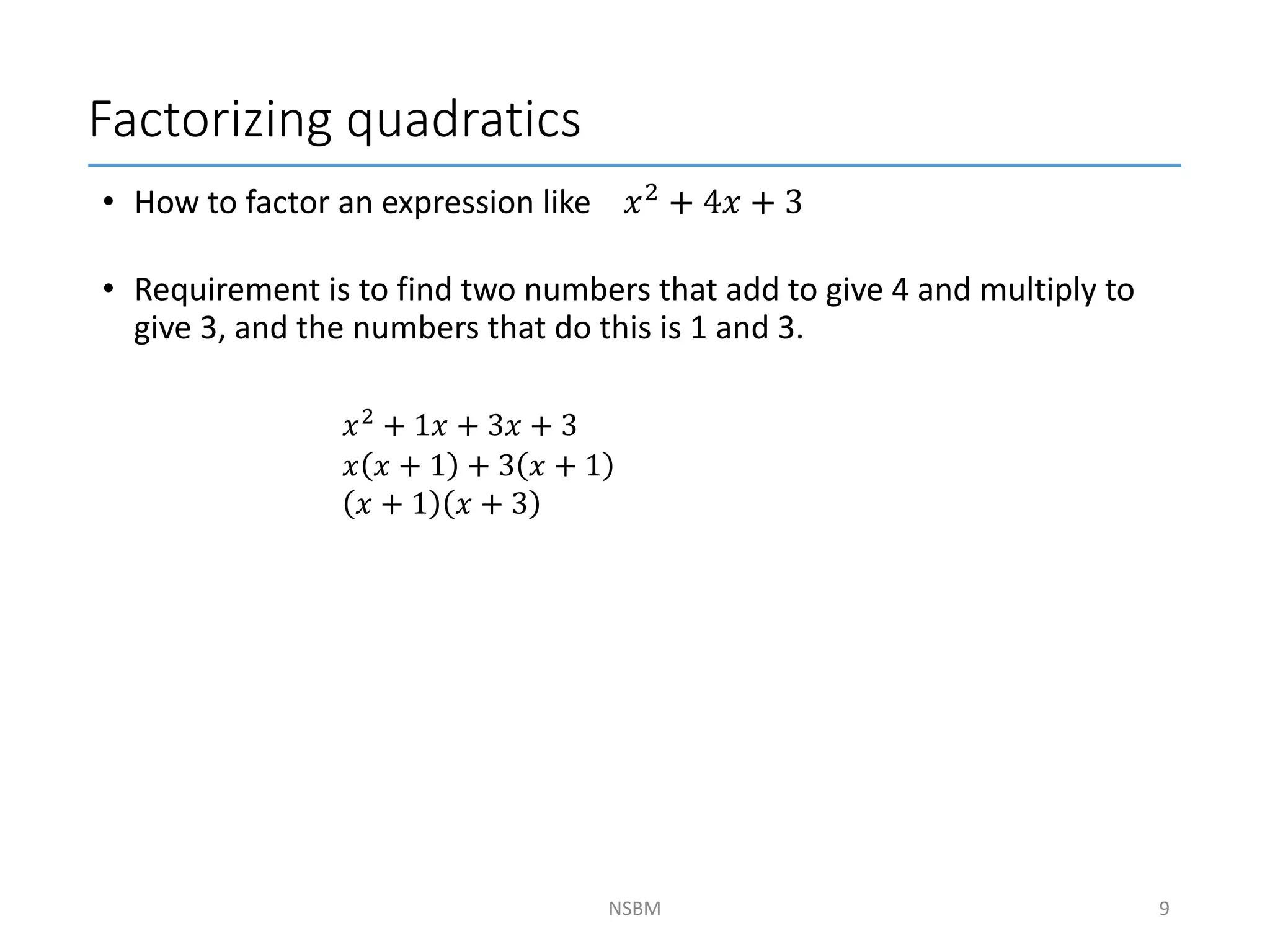 Factorizing quadratics
NSBM
• How to factor an expression like 𝑥2 + 4𝑥 + 3
• Requirement is to find two numbers that add to give 4 and multiply to
give 3, and the numbers that do this is 1 and 3.
9
𝑥2
+ 1𝑥 + 3𝑥 + 3
𝑥 𝑥 + 1 + 3 𝑥 + 1
𝑥 + 1 𝑥 + 3
 