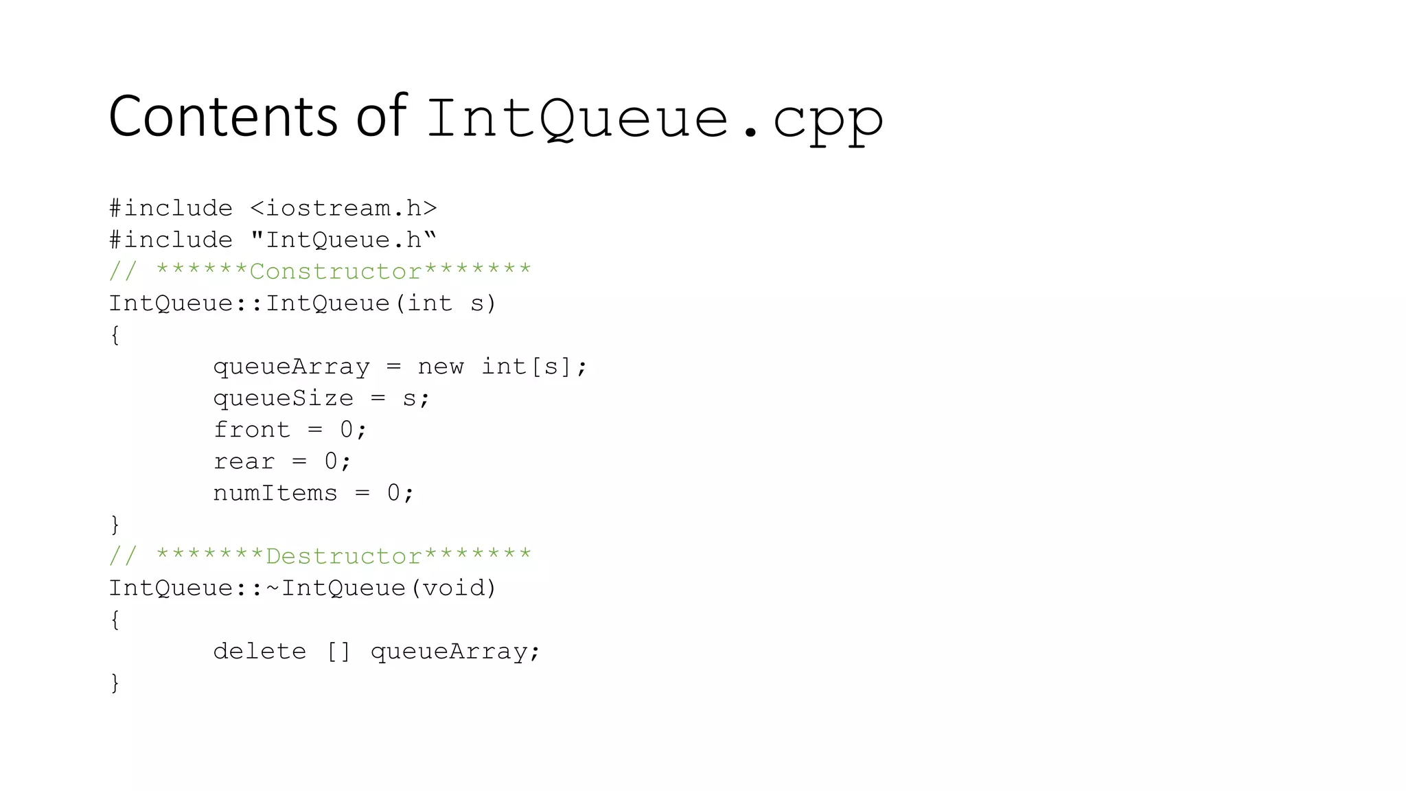 Contents of IntQueue.cpp
#include <iostream.h>
#include "IntQueue.h“
// ******Constructor*******
IntQueue::IntQueue(int s)
{
queueArray = new int[s];
queueSize = s;
front = 0;
rear = 0;
numItems = 0;
}
// *******Destructor*******
IntQueue::~IntQueue(void)
{
delete [] queueArray;
}
 