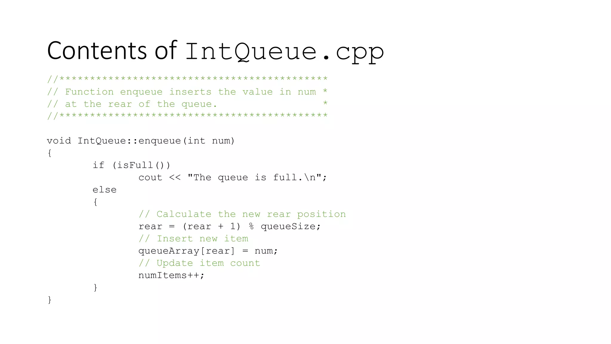 Contents of IntQueue.cpp
//********************************************
// Function enqueue inserts the value in num *
// at the rear of the queue. *
//********************************************
void IntQueue::enqueue(int num)
{
if (isFull())
cout << "The queue is full.n";
else
{
// Calculate the new rear position
rear = (rear + 1) % queueSize;
// Insert new item
queueArray[rear] = num;
// Update item count
numItems++;
}
}
 
