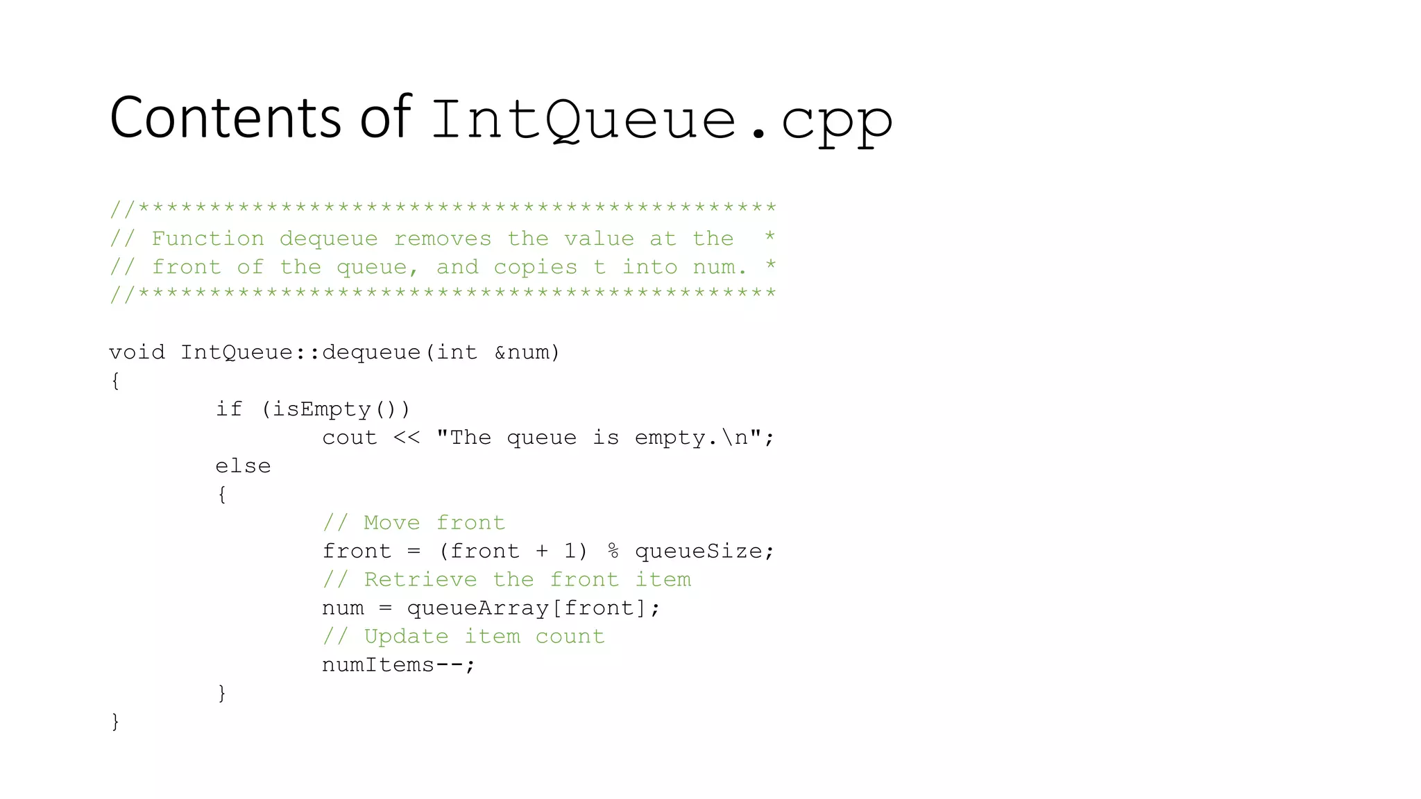 Contents of IntQueue.cpp
//*********************************************
// Function dequeue removes the value at the *
// front of the queue, and copies t into num. *
//*********************************************
void IntQueue::dequeue(int &num)
{
if (isEmpty())
cout << "The queue is empty.n";
else
{
// Move front
front = (front + 1) % queueSize;
// Retrieve the front item
num = queueArray[front];
// Update item count
numItems--;
}
}
 