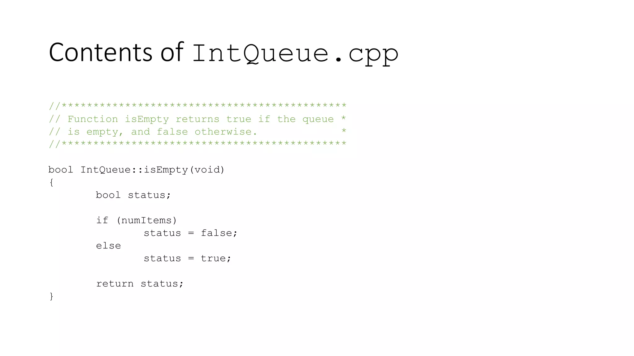 Contents of IntQueue.cpp
//*********************************************
// Function isEmpty returns true if the queue *
// is empty, and false otherwise. *
//*********************************************
bool IntQueue::isEmpty(void)
{
bool status;
if (numItems)
status = false;
else
status = true;
return status;
}
 