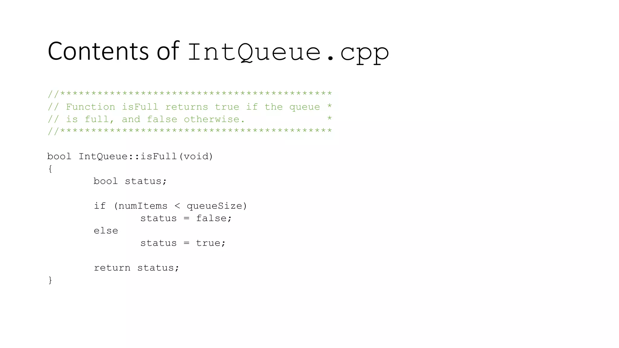 Contents of IntQueue.cpp
//********************************************
// Function isFull returns true if the queue *
// is full, and false otherwise. *
//********************************************
bool IntQueue::isFull(void)
{
bool status;
if (numItems < queueSize)
status = false;
else
status = true;
return status;
}
 