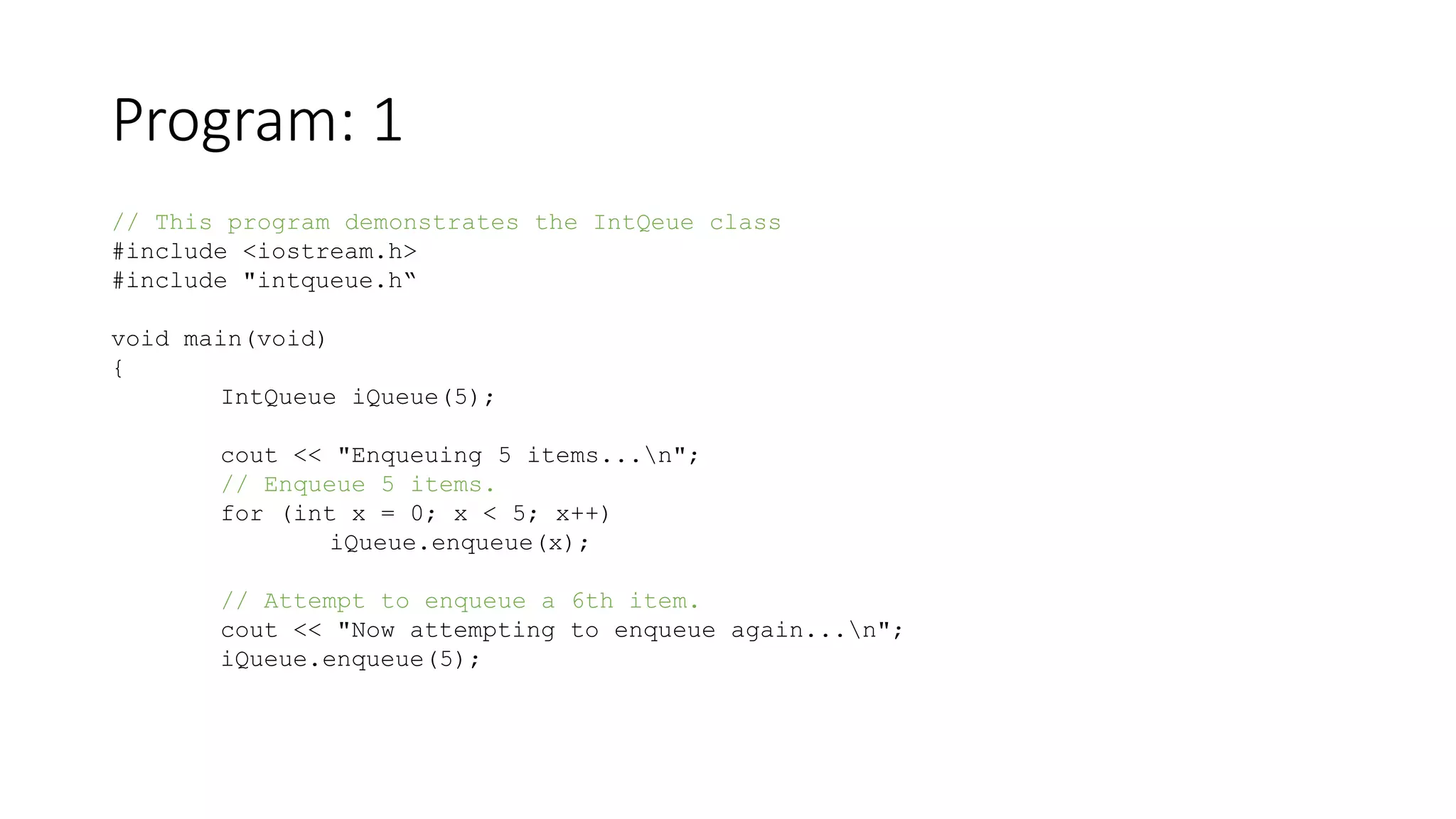 Program: 1
// This program demonstrates the IntQeue class
#include <iostream.h>
#include "intqueue.h“
void main(void)
{
IntQueue iQueue(5);
cout << "Enqueuing 5 items...n";
// Enqueue 5 items.
for (int x = 0; x < 5; x++)
iQueue.enqueue(x);
// Attempt to enqueue a 6th item.
cout << "Now attempting to enqueue again...n";
iQueue.enqueue(5);
 
