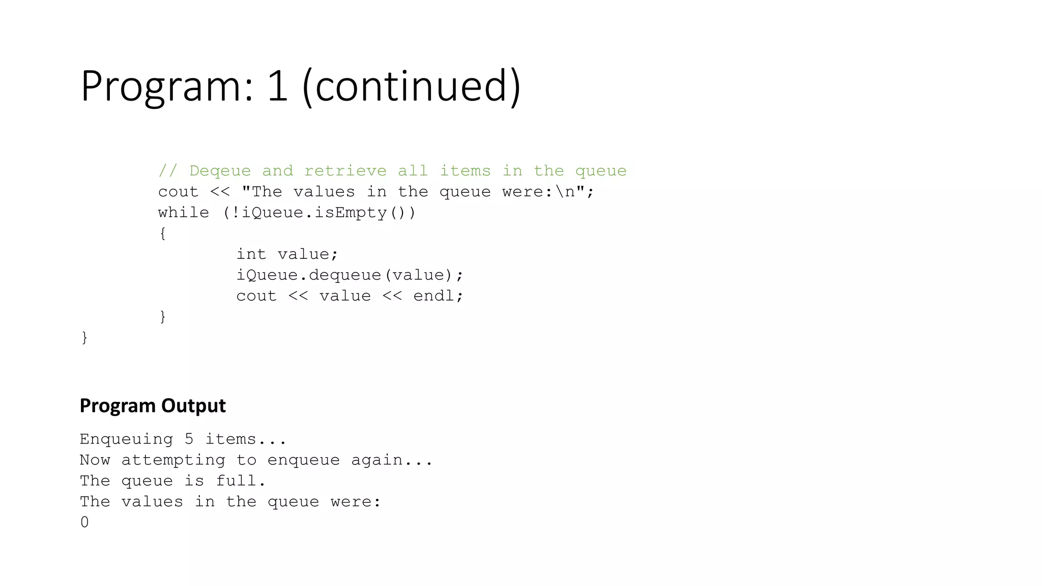 Program: 1 (continued)
// Deqeue and retrieve all items in the queue
cout << "The values in the queue were:n";
while (!iQueue.isEmpty())
{
int value;
iQueue.dequeue(value);
cout << value << endl;
}
}
Program Output
Enqueuing 5 items...
Now attempting to enqueue again...
The queue is full.
The values in the queue were:
0
 