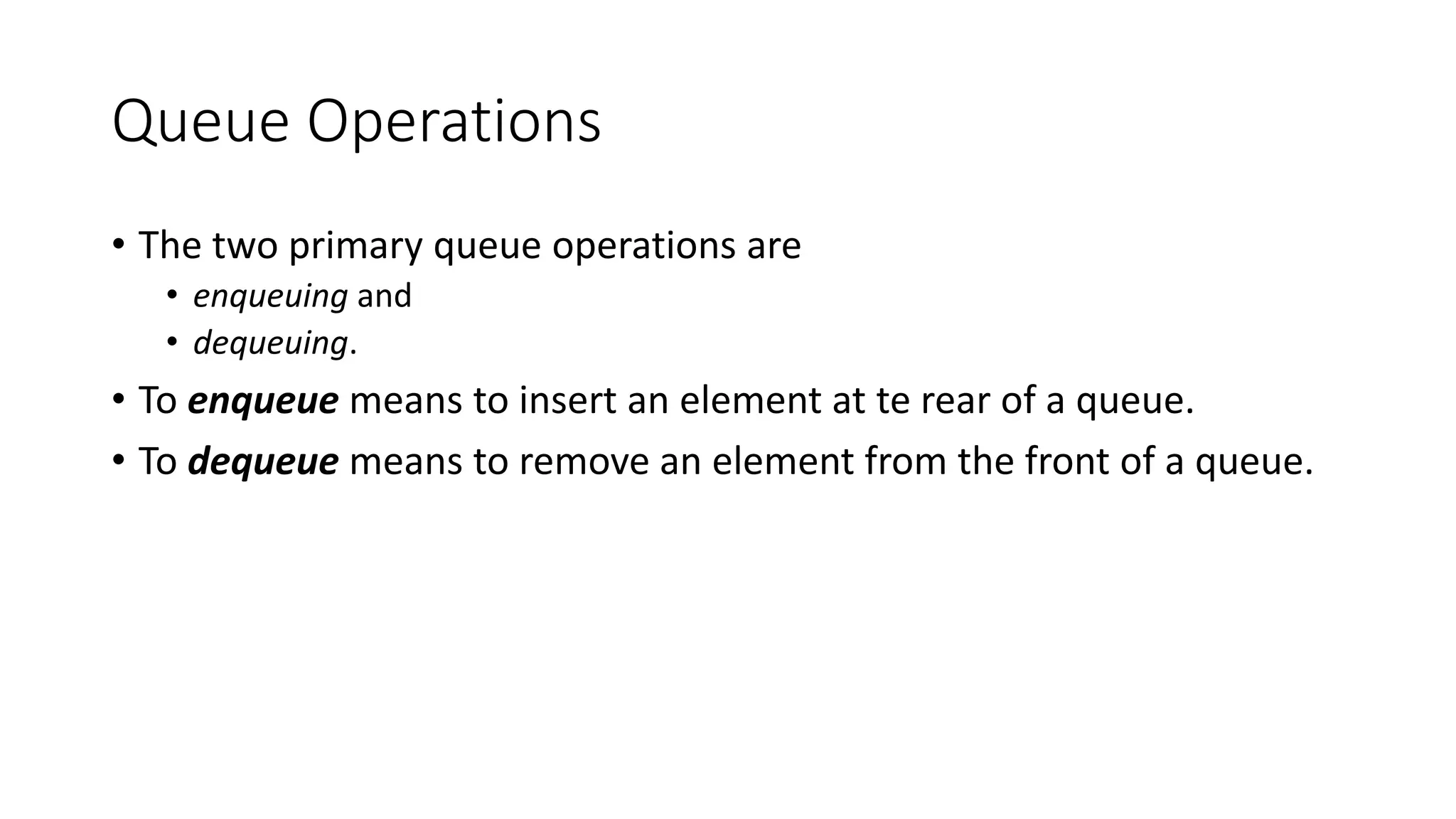Queue Operations
• The two primary queue operations are
• enqueuing and
• dequeuing.
• To enqueue means to insert an element at te rear of a queue.
• To dequeue means to remove an element from the front of a queue.
 