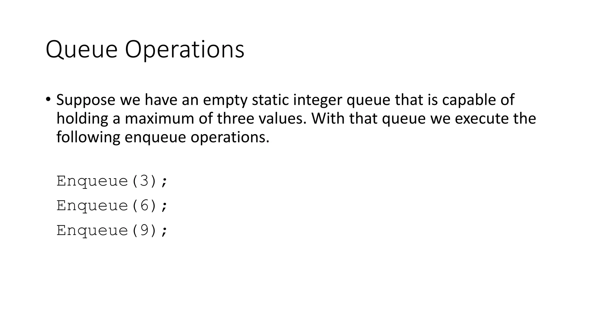 Queue Operations
• Suppose we have an empty static integer queue that is capable of
holding a maximum of three values. With that queue we execute the
following enqueue operations.
Enqueue(3);
Enqueue(6);
Enqueue(9);
 