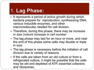  It represents a period of active growth during which
bacteria prepare for reproduction, synthesizing DNA,
various inducible enzymes, and other
macromolecules needed for cell division.
 Therefore, during this phase, there may be increase
in size (volumt increase in cell number
 The lag phase may last for an hour or more, and near
the end of this phase some cells may double or triple
in size.
 The lag phase is necessary before the initiation of cell
division due to variety of reasons.
 If the cells are taken from an old culture or from a
refrigerated culture, it might be possible that the cells
may be old and depleted of ATP, essential cofactors
and ribosomes.
 