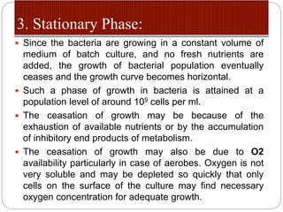  Since the bacteria are growing in a constant volume of
medium of batch culture, and no fresh nutrients are
added, the growth of bacterial population eventually
ceases and the growth curve becomes horizontal.
 Such a phase of growth in bacteria is attained at a
population level of around 109 cells per ml.
 The ceasation of growth may be because of the
exhaustion of available nutrients or by the accumulation
of inhibitory end products of metabolism.
 The ceasation of growth may also be due to O2
availability particularly in case of aerobes. Oxygen is not
very soluble and may be depleted so quickly that only
cells on the surface of the culture may find necessary
oxygen concentration for adequate growth.
 