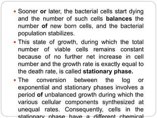  Sooner or later, the bacterial cells start dying
and the number of such cells balances the
number of new born cells, and the bacterial
population stabilizes.
 This state of growth, during which the total
number of viable cells remains constant
because of no further net increase in cell
number and the growth rate is exactly equal to
the death rate, is called stationary phase.
 The conversion between the log or
exponential and stationary phases involves a
period of unbalanced growth during which the
various cellular components synthesized at
unequal rates. Consequently, cells in the
 