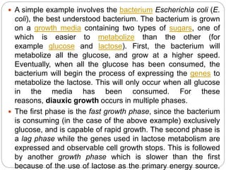  A simple example involves the bacterium Escherichia coli (E.
coli), the best understood bacterium. The bacterium is grown
on a growth media containing two types of sugars, one of
which is easier to metabolize than the other (for
example glucose and lactose). First, the bacterium will
metabolize all the glucose, and grow at a higher speed.
Eventually, when all the glucose has been consumed, the
bacterium will begin the process of expressing the genes to
metabolize the lactose. This will only occur when all glucose
in the media has been consumed. For these
reasons, diauxic growth occurs in multiple phases.
 The first phase is the fast growth phase, since the bacterium
is consuming (in the case of the above example) exclusively
glucose, and is capable of rapid growth. The second phase is
a lag phase while the genes used in lactose metabolism are
expressed and observable cell growth stops. This is followed
by another growth phase which is slower than the first
because of the use of lactose as the primary energy source.
 