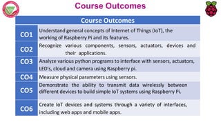 Course Outcomes
Course Outcomes
CO1
Understand general concepts of Internet of Things (IoT), the
working of Raspberry Pi and its features.
CO2
Recognize various components, sensors, actuators, devices and
their applications.
CO3 Analyze various python programs to interface with sensors, actuators,
LED’s, cloud and camera using Raspberry pi.
CO4 Measure physical parameters using sensors.
CO5
Demonstrate the ability to transmit data wirelessly between
different devices to build simple IoT systems using Raspberry Pi.
CO6
Create IoT devices and systems through a variety of interfaces,
including web apps and mobile apps.
 