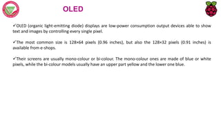 OLED
OLED (organic light-emitting diode) displays are low-power consumption output devices able to show
text and images by controlling every single pixel.
The most common size is 128×64 pixels (0.96 inches), but also the 128×32 pixels (0.91 inches) is
available from e-shops.
Their screens are usually mono-colour or bi-colour. The mono-colour ones are made of blue or white
pixels, while the bi-colour models usually have an upper part yellow and the lower one blue.
 