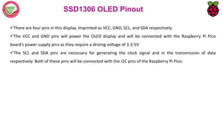 SSD1306 OLED Pinout
There are four pins in this display. Imprinted as VCC, GND, SCL, and SDA respectively.
The VCC and GND pins will power the OLED display and will be connected with the Raspberry Pi Pico
board’s power supply pins as they require a driving voltage of 3.3-5V.
The SCL and SDA pins are necessary for generating the clock signal and in the transmission of data
respectively. Both of these pins will be connected with the I2C pins of the Raspberry Pi Pico.
 