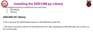 Installing the SSD1306.py Library
The programming here is divided into two main parts:
1. SSD1306.py
2. Main.py
SSD1306 I2C Library:
This is because the OLED Display requires an SSD1306 Driver Code first.
 We have to write the code for the SSD1306 Driver first. After uploading the SSD1306 Code, we can then run
the main.py code.
 