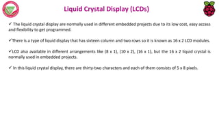 Liquid Crystal Display (LCDs)
 The liquid crystal display are normally used in different embedded projects due to its low cost, easy access
and flexibility to get programmed.
There is a type of liquid display that has sixteen column and two rows so it is known as 16 x 2 LCD modules.
LCD also available in different arrangements like (8 x 1), (10 x 2), (16 x 1), but the 16 x 2 liquid crystal is
normally used in embedded projects.
 In this liquid crystal display, there are thirty-two characters and each of them consists of 5 x 8 pixels.
 