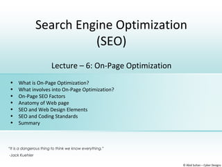 Search Engine Optimization
(SEO)
© Abid Sultan – Cyber Designz
Lecture – 6: On-Page Optimization
• What is On-Page Optimization?
• What involves into On-Page Optimization?
• On-Page SEO Factors
• Anatomy of Web page
• SEO and Web Design Elements
• SEO and Coding Standards
• Summary
“It is a dangerous thing to think we know everything.”
-Jack Kuehler
 