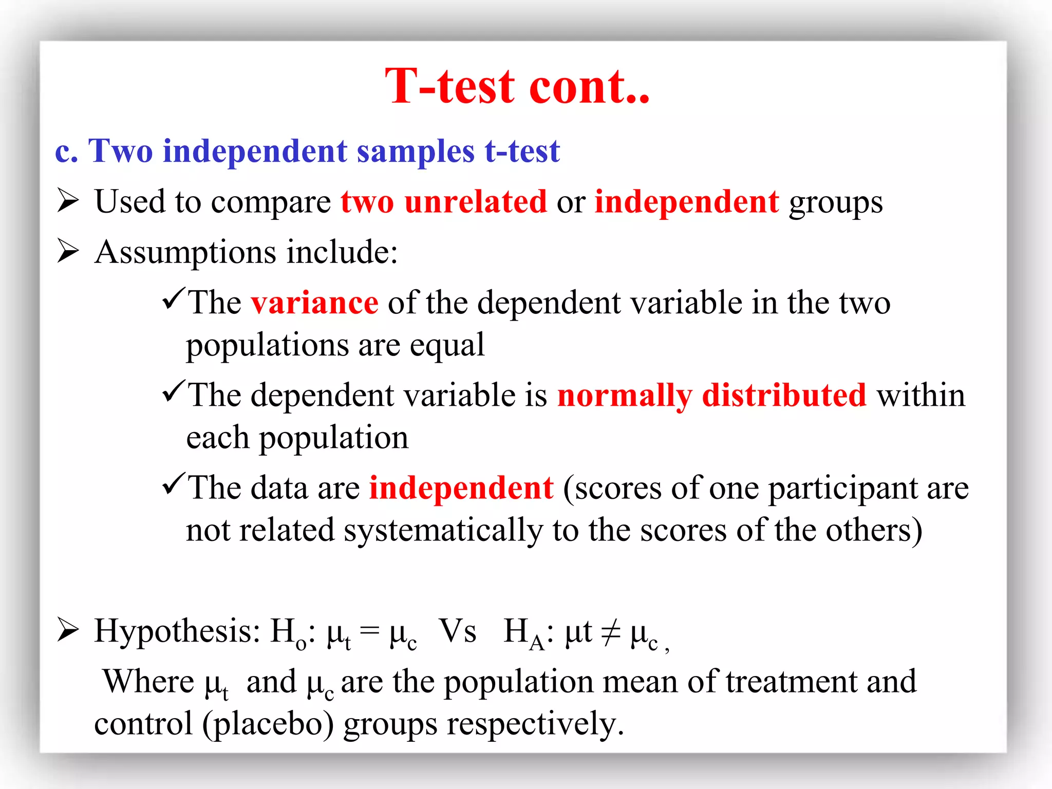 T-test cont..
c. Two independent samples t-test
 Used to compare two unrelated or independent groups
 Assumptions include:
The variance of the dependent variable in the two
populations are equal
The dependent variable is normally distributed within
each population
The data are independent (scores of one participant are
not related systematically to the scores of the others)
 Hypothesis: Ho: μt = μc Vs HA: μt ≠ μc ,
Where μt and μc are the population mean of treatment and
control (placebo) groups respectively.
 