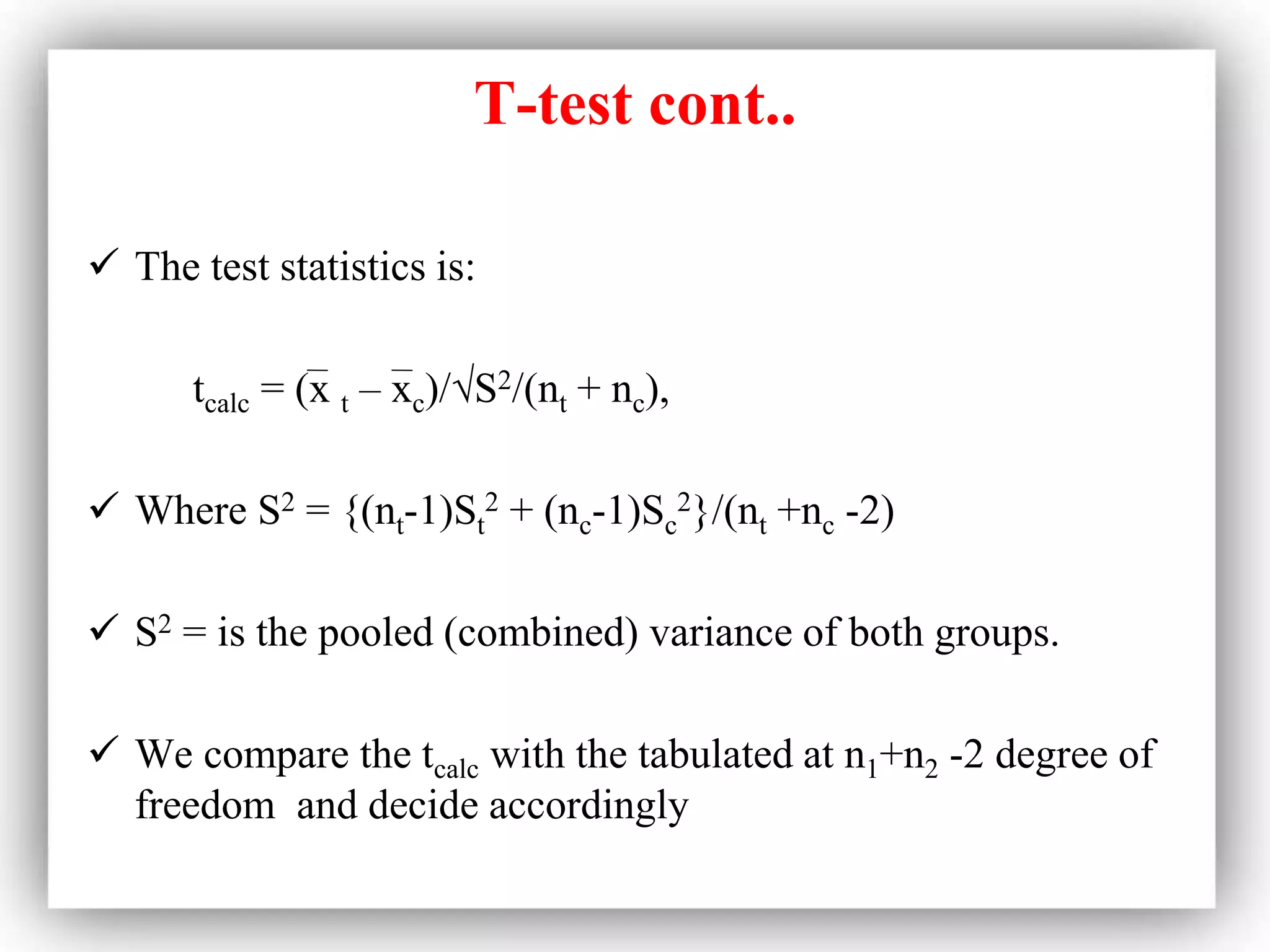 T-test cont..
 The test statistics is:
tcalc = (x t – xc)/√S2/(nt + nc),
 Where S2 = {(nt-1)St
2 + (nc-1)Sc
2}/(nt +nc -2)
 S2 = is the pooled (combined) variance of both groups.
 We compare the tcalc with the tabulated at n1+n2 -2 degree of
freedom and decide accordingly
 