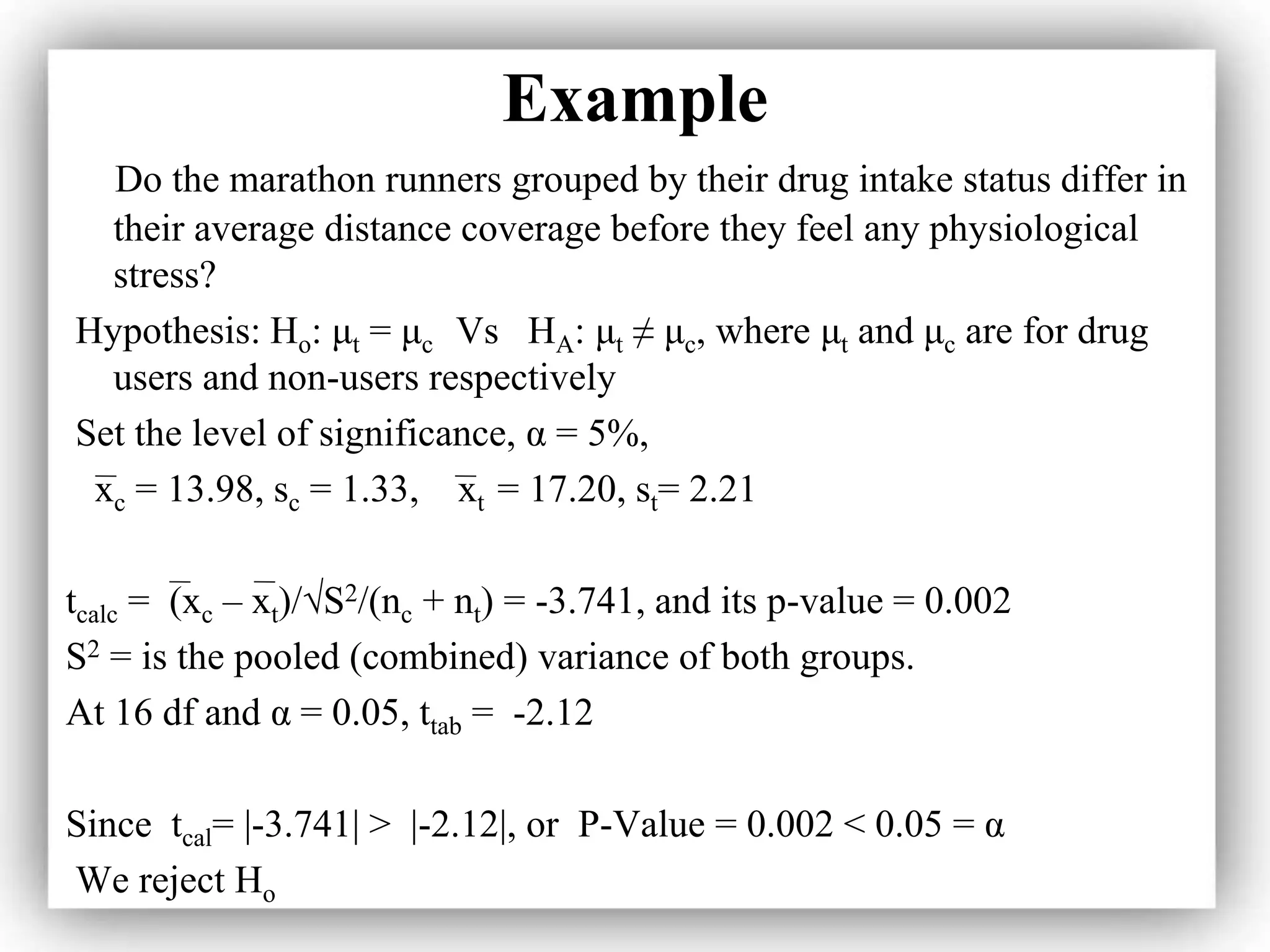 Example
Do the marathon runners grouped by their drug intake status differ in
their average distance coverage before they feel any physiological
stress?
Hypothesis: Ho: μt = μc Vs HA: μt ≠ μc, where μt and μc are for drug
users and non-users respectively
Set the level of significance, α = 5%,
xc = 13.98, sc = 1.33, xt = 17.20, st= 2.21
tcalc = (xc – xt)/√S2/(nc + nt) = -3.741, and its p-value = 0.002
S2 = is the pooled (combined) variance of both groups.
At 16 df and α = 0.05, ttab = -2.12
Since tcal= |-3.741| > |-2.12|, or P-Value = 0.002 < 0.05 = α
We reject Ho
 