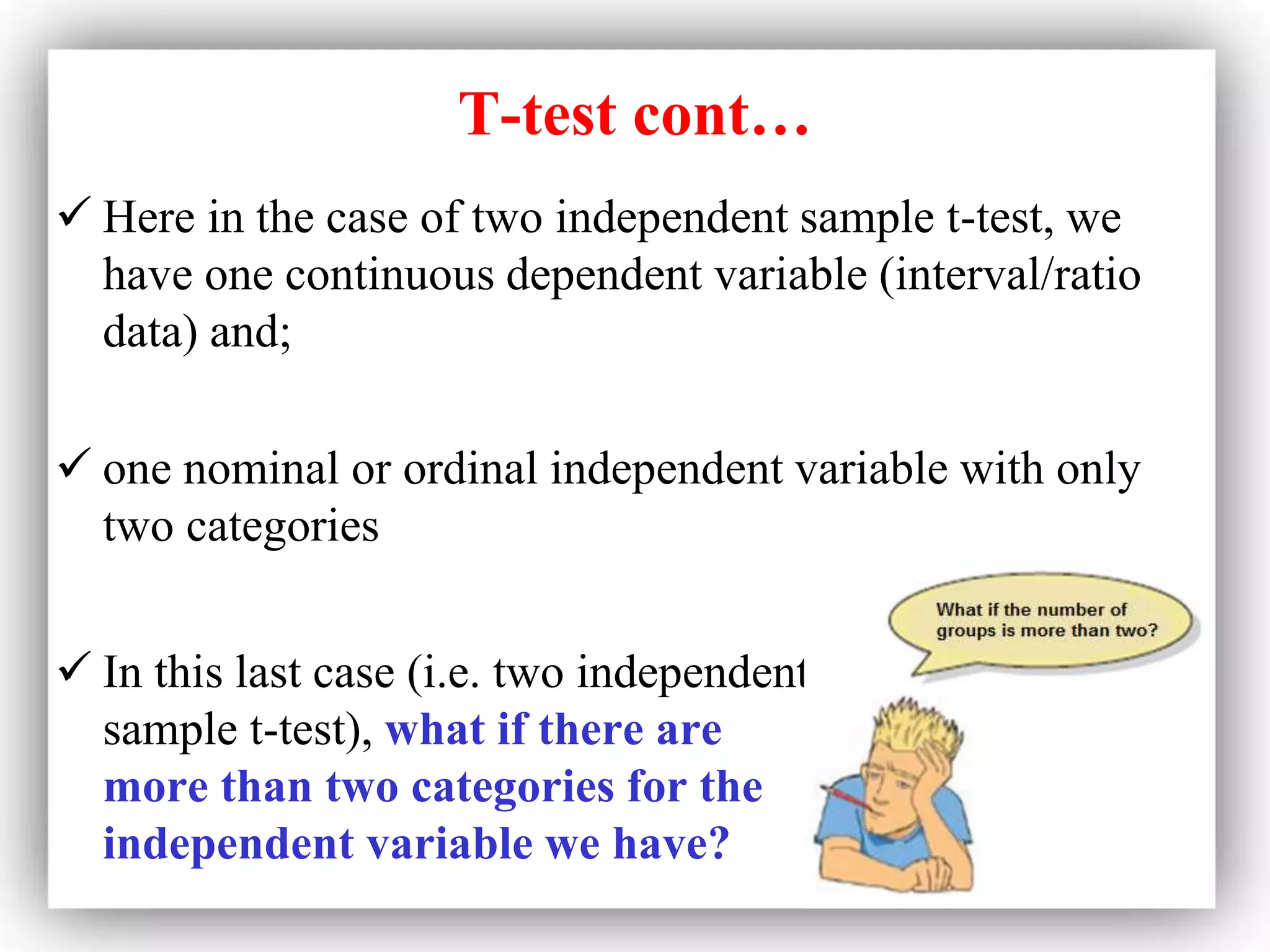 T-test cont…
 Here in the case of two independent sample t-test, we
have one continuous dependent variable (interval/ratio
data) and;
 one nominal or ordinal independent variable with only
two categories
 In this last case (i.e. two independent
sample t-test), what if there are
more than two categories for the
independent variable we have?
 